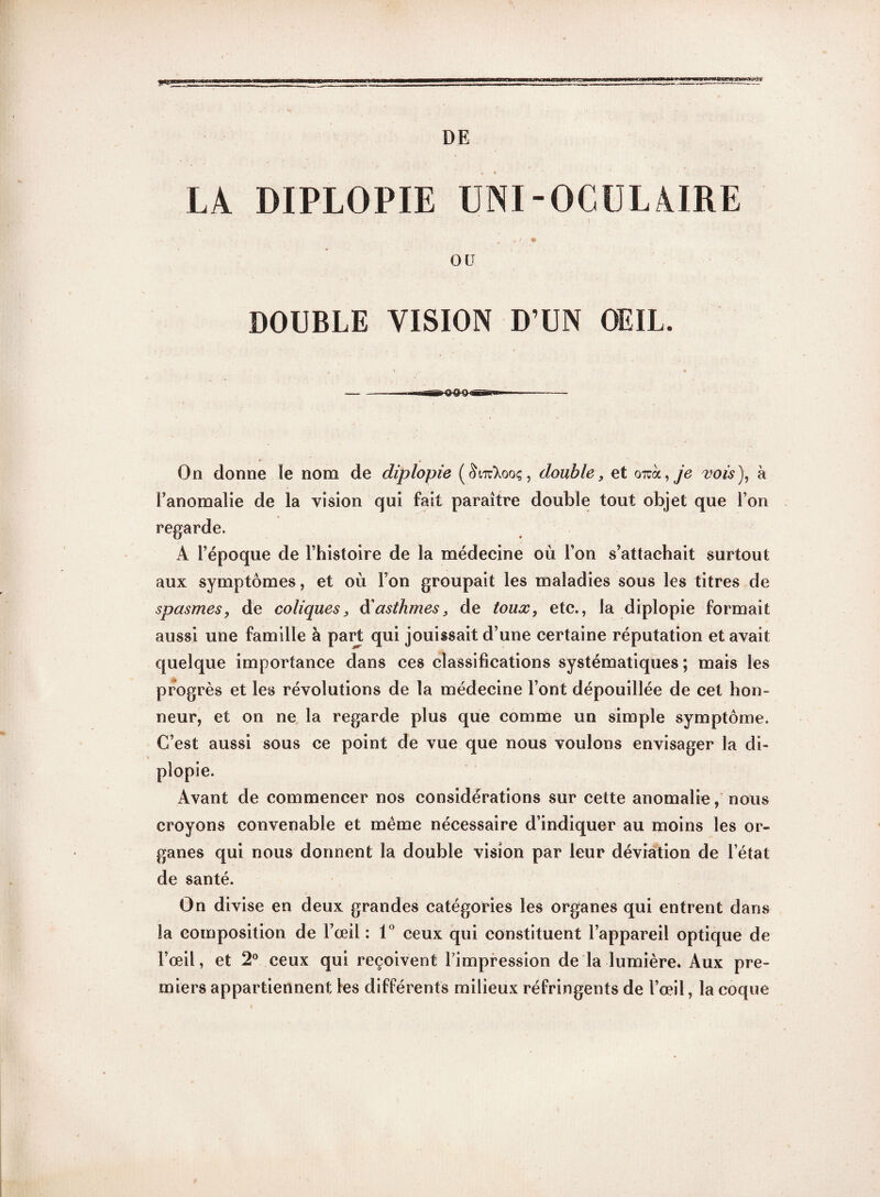 DE * swwaw'.» LA DIPLOPIE IJNI-OCULAIRE O ü DOUBLE VISION D’UN OEIL. On donne le nom de diplopie double, et oizk,je vois), à l’anomalie de la vision qui fait paraître double tout objet que l’on regarde. A l’époque de l’histoire de la médecine où l’on s’attachait surtout aux symptômes, et où l’on groupait les maladies sous les titres de spasmes, de coliques, à'asthmes, de toux, etc., la diplopie formait aussi une famille à part qui jouissait d’une certaine réputation et avait quelque importance dans ces classifications systématiques ; mais les progrès et les révolutions de la médecine l’ont dépouillée de cet hon¬ neur, et on ne la regarde plus que comme un simple symptôme. C’est aussi sous ce point de vue que nous voulons envisager la di¬ plopie. Avant de commencer nos considérations sur cette anomalie, nous croyons convenable et même nécessaire d’indiquer au moins les or¬ ganes qui nous donnent la double vision par leur déviation de l’état de santé. On divise en deux grandes catégories les organes qui entrent dans la composition de l’œil: 1° ceux qui constituent l’appareil optique de l’œil, et 2° ceux qui reçoivent l impression de la lumière. Aux pre¬ miers appartiennent les différents milieux réfringents de l’œil, la coque