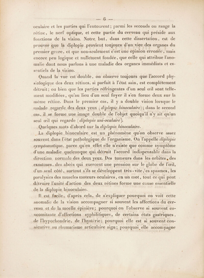 oculaire et les parties qui l’entourent; parmi les seconds on range la rétine, le nerf optique, et cette partie du cerveau qui préside aux fonctions de la vision. Notre. but, dans cette dissertation, est de prouver que la diplopie provient toujours d’un vice des organes du premier genre, et que non-seulement c’est une opinion erronée, mais encore peu logique et nullement fondée, que celle qui attribue 1 ano¬ malie dont nous parlons à une maladie des organes immédiats et es¬ sentiels de la vision. Quand la vue est double, on observe toujours que l’accord phy¬ siologique des deux rétines, si parfait à Fétat sain, est complètement détruit; ou bien que les parties réfringentes d’un seul œil sont telle¬ ment modifiées, qu’au lieu d’un seul foyer il s’en forme deux sur la même rétine. Dans le premier cas, il y a double vision lorsque le malade regarde des deux yeux ( diplopie binoculaire) ; dans le second cas, il se forme une image double de l’objet quoiqu’il n’y ait qu’un seul œil cpii regarde ( diplopie uni-oculaire). Quelques mots d’abord sur la diplopie binoculaire. La diplopie binoculaire est un phénomène qu’on observe assez souvent dans Fétat pathologique de l'organisme. On l’appelle diplopie symptomatique, parce qu’en effet elle n’existe que comme symptôme d’une maladie quelconque qui détruit l’accord indispensable dans la direction normale des deux yeux. Des tumeurs dans les orbites , des exostoses, des abcès qui exercent une pression sur le globe de l’œil, d’un seul côté, surtout s’ils se développent très-vite ,■ es spasmes, les paralysies des muscles moteurs oculaires, en un mot, tout ce qui peut - détruire l’unité d’action des deux rétines forme une cause essentielle de la diplopie binoculaire. 11 est facile, d’après cela, de s’expliquer pourquoi on voit cette anomalie de la vision accompagner si souvent les affections du cer¬ veau et de la moelle épinière ; pourquoi on l’observe si souvent co¬ ncomitante d’affections syphilitiques, de certains états gastriques, de Fhypoçhondrie, de l’hystérie; pourquoi elle est si souvent con¬ sécutive au rhumatisme articulaire aigu ; pourquoi elle accompagne