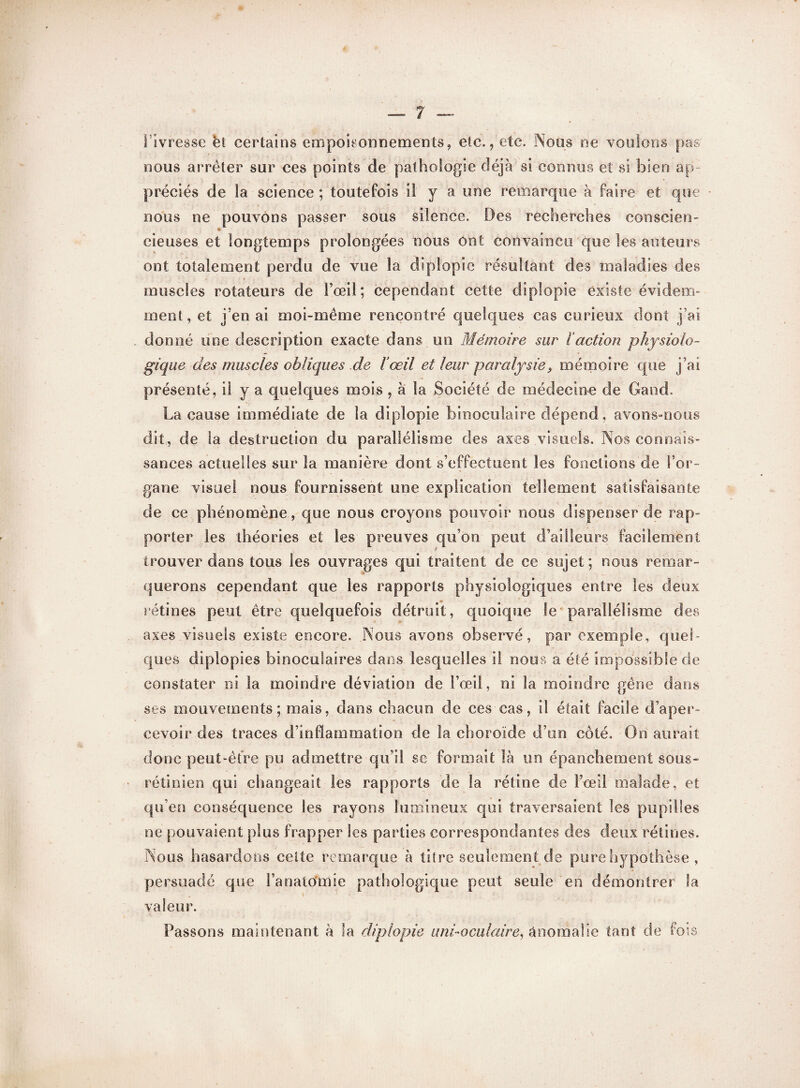 îIvresse et certains empoisonnements, etc., etc. Nous ne voulons pas nous arrêter sur ces points de pathologie déjà si connus et si bien ap¬ préciés de la science ; toutefois il y a une remarque à faire et que nous ne pouvons passer sous silence. Des recherches conscien- cieuses et longtemps prolongées nous ont convaincu que les auteurs ont totalement perdu de vue la diplopie résultant des maladies des muscles rotateurs de l’œil; cependant cette diplopie existe évidem¬ ment, et j'en ai moi-même rencontré quelques cas curieux dont j’ai donné une description exacte dans un Mémoire sur l’action physiolo¬ gique des muscles obliques de l’œil et leur paralysie9 mémoire que j’ai présenté, il y a quelques mois , à la Société de médecine de Gand. La cause immédiate de la diplopie binoculaire dépend, avons-nous dit,, de la destruction du parallélisme des axes visuels. Nos connais¬ sances actuelles sur la manière dont s’effectuent les fonctions de l’or¬ gane visuel nous fournissent une explication tellement satisfaisante de ce phénomène, que nous croyons pouvoir nous dispenser de rap¬ porter les théories et les preuves qu’on peut d’ailleurs facilement trouver dans tous les ouvrages qui traitent de ce sujet; nous remar¬ querons cependant que les rapports physiologiques entre les deux rétines peut être quelquefois détruit, quoique le parallélisme des axes visuels existe encore. Nous avons observé, par exemple, quel¬ ques diplopies binoculaires dans lesquelles i! nous a été impossible de constater ni la moindre déviation de l’œil, ni la moindre gêne dans ses mouvements; mais, dans chacun de ces cas, il était facile d’aper¬ cevoir des traces d’inflammation de la choroïde d’un côté. On aurait donc peut-être pu admettre qu’il se formait là un épanchement sous- rétinien qui changeait les rapports de la rétine de l’œil malade, et qu’en conséquence les rayons lumineux qui traversaient les pupilles ne pouvaient plus frapper les parties correspondantes des deux rétines. Nous hasardons ceite remarque à titre seulement de pure hypothèse , persuadé que l’anatomie pathologique peut seule en démontrer la valeur. Passons maintenant à la diplopie uni-oculaire, anomalie tant de fois