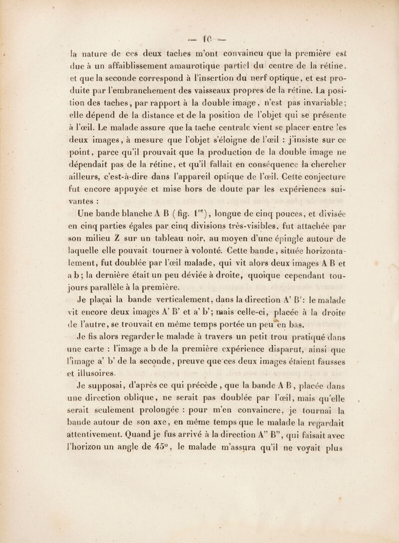 la nature de ces deux taches m’ont convaincu que la première est due à un affaiblissement amaurotique partiel du centre de la rétine, et que la seconde correspond à l'insertion du nerf optique, et est pro¬ duite par l’embranchement des vaisseaux propres de la rétine. La posi¬ tion des taches, par rapport à la double image, n’est pas invariable; elle dépend de la distance et de la position de l’objet qui se présente à l’œil. Le malade assure que la tache centrale vient se placer entre les deux images, à mesure que l’objet s’éloigne de l’œil : j’insiste sur ce point, parce qu’il prouvait que la production de la double image ne dépendait pas de la rétine, et qu’il fallait en conséquence la chercher ailleurs, c’est-à-dire dans l’appareil optique de l’œil. Cette conjecture fut encore appuyée et mise hors de doute par les expériences sui¬ vantes : Une bande blanche A B ( fig. lrc), longue de cinq pouces, et divisée en cinq parties égales par cinq divisions très-visibles, fut attachée par son milieu Z sur un tableau noir, au moyen d’une épingle autour de laquelle elle pouvait tourner à volonté. Cette bande , située horizonta¬ lement, fut doublée par l’œil malade, qui vit alors deux images A B et a b ; la dernière était un peu déviée à droite, quoique cependant tou¬ jours parallèle à la première. Je plaçai la bande verticalement, dans la direction A’ B': le malade vit encore deux images A’ B’ et a’ b’; mais celle-ci, placée à la droite de l’autre, se trouvait en même temps portée un peu en bas. Je lis alors regarderie malade à travers un petit trou pratiqué dans une carte : l’image a b de la première expérience disparut, ainsi que Limage a’ b’ de la seconde, preuve que ces deux images étaient fausses et illusoires. Je supposai, d’après ce qui précède , que la bande A B , placée dans une direction oblique, ne serait pas doublée par l’œil, mais qu’elle serait seulement prolongée : pour m’en convaincre, je tournai la bande autour de son axe, en même temps que le malade la regardait attentivement. Quand je fus arrivé à la direction A” B”, qui faisait avec l’horizon un angle de 45°, le malade m’assura qu’il ne voyait plus «