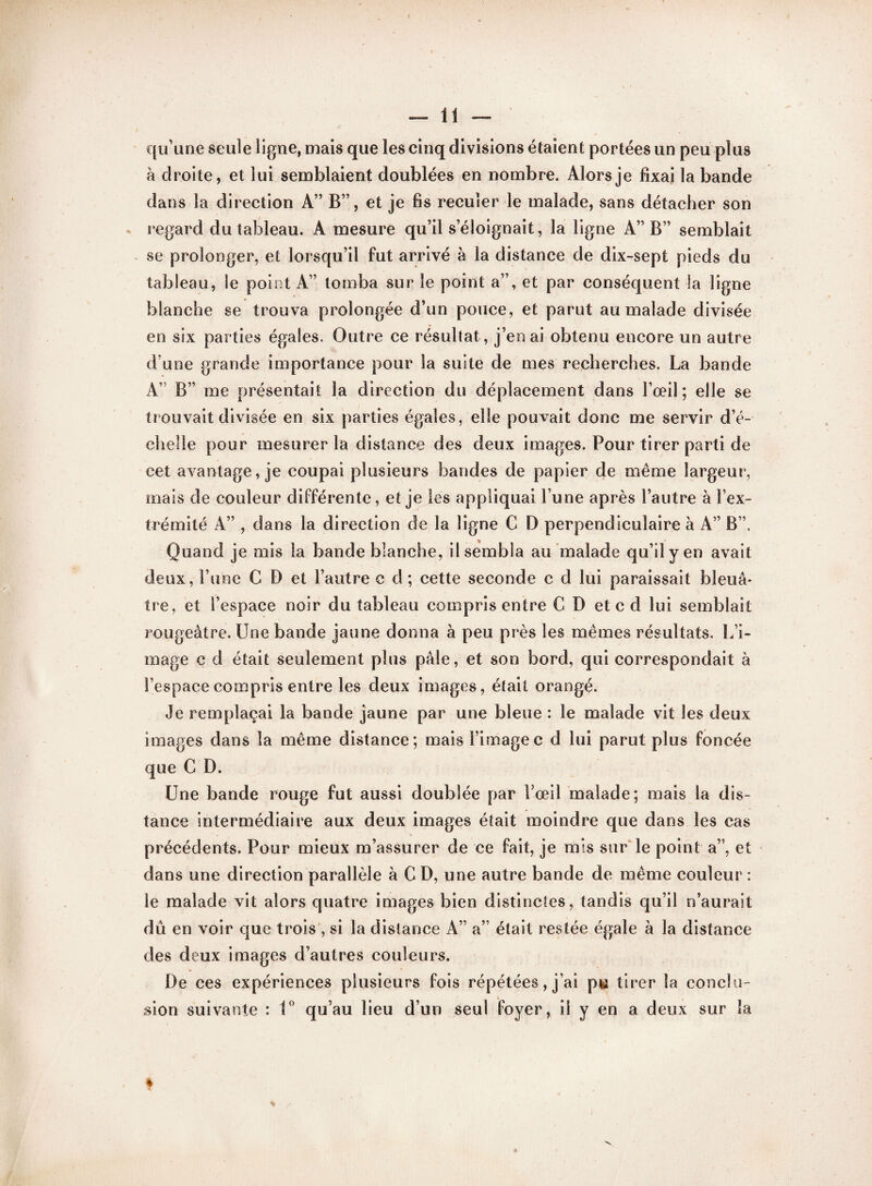 qu’une seule ligne, mais que les cinq divisions étaient portées un peu plus h droite, et lui semblaient doublées en nombre. Alors je fixai la bande dans la direction A” B”, et je fis reculer le malade, sans détacher son regard du tableau. A mesure qu’il s’éloignait, la ligne A” B” semblait se prolonger, et lorsqu’il fut arrivé à la distance de dix-sept pieds du tableau, le point A” tomba sur le point a”, et par conséquent la ligne blanche se trouva prolongée d’un pouce, et parut au malade divisée en six parties égales. Outre ce résultat , j’en ai obtenu encore un autre d’une grande importance pour la suite de mes recherches. La bande A” B” me présentait la direction du déplacement dans l’œil; elle se trouvait divisée en six parties égales, elle pouvait donc me servir d’é- cîielie pour mesurer la distance des deux images. Pour tirer parti de cet avantage, je coupai plusieurs bandes de papier de même largeur, mais de couleur différente, et je les appliquai l’une après l’autre à l’ex¬ trémité A” , dans la direction de la ligne C D perpendiculaire à A” B”, Quand je mis la bande blanche, il sembla au malade qu’il y en avait deux, l’une C D et l’autre c d ; cette seconde c d lui paraissait bleuâ¬ tre, et l’espace noir du tableau compris entre CD et c d lui semblait rougeâtre. Une bande jaune donna à peu près les mêmes résultats. L’i¬ mage c d était seulement plus pâle, et son bord, qui correspondait à l’espace compris entre les deux images, était orangé. Je remplaçai la bande jaune par une bleue : le malade vit les deux images dans la même distance; mais l’image c d lui parut plus foncée que C D. Une bande rouge fut aussi doublée par l’œil malade; mais la dis¬ tance intermédiaire aux deux images était moindre que dans les cas précédents. Pour mieux m’assurer de ce fait, je mis sur le point a”, et dans une direction parallèle à C D, une autre bande de même couleur : le malade vit alors quatre images bien distinctes, tandis qu’il n’aurait dû en voir que trois , si la distance A” a” était restée égale à la distance des deux images d’autres couleurs. De ces expériences plusieurs fois répétées, j’ai pu tirer la conclu¬ sion suivante : 1° qu’au lieu d’un seul foyer, il y en a deux sur la I