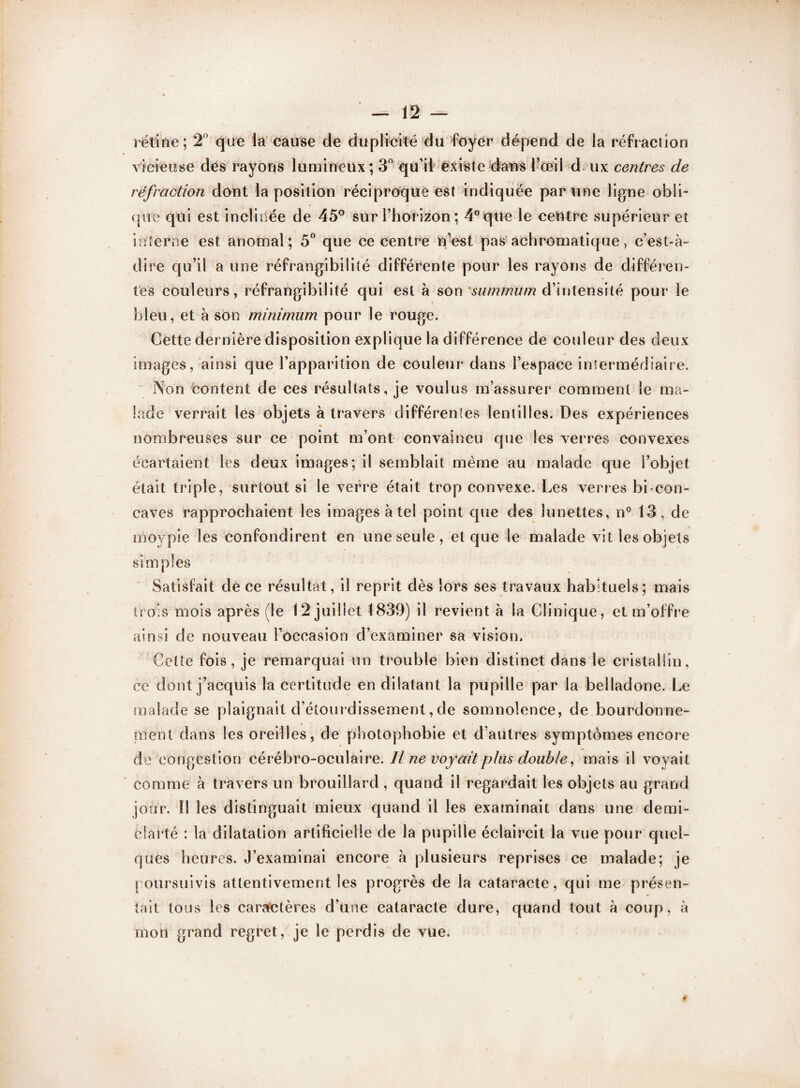 rélifte ; 2° que la cause de duplicité du foyer dépend de la réfr action vicieuse des rayons lumineux; 3° qu’il existe dans l’œil d ux centres de réfraction dont la position réciproque est indiquée par une ligne obli¬ que qui est inclinée de 45° sur l’horizon ; 4° que le centre supérieur et interne est anomal; 5° que ce centre n’est pas achromatique, c’est-à- dire qu’il a une réfrangibilité différente pour les rayons de différen¬ tes couleurs, réfrangibilité qui est à son summum d’intensité pour le bleu, et à son minimum pour le rouge. Cette dernière disposition explique la différence de couleur des deux images, ainsi que l’apparition de couleur dans l’espace intermédiaire. Non content de ces résultats, je voulus m’assurer comment le ma¬ lade verrait les objets à travers différentes lentilles. Des expériences nombreuses sur ce point m’ont convaincu que les verres convexes écartaient les deux images; il semblait même au malade que l’objet était triple, surtout si le verre était trop convexe. Les verres bi-con¬ caves rapprochaient les images à tel point que des lunettes, n° 13, de moypie les confondirent en une seule, et que le malade vit les objets simples Satisfait de ce résultat, il reprit dès lors ses travaux habituels; mais trois mois après (le 12 juillet 1839) il revient à la Clinique, et m’offre ainsi de nouveau l’occasion d’examiner sa vision. Cette fois, je remarquai un trouble bien distinct dans le cristallin, ce dont j’acquis la certitude en dilatant la pupille par la belladone. Le malade se plaignait d’étourdissement, de somnolence, de bourdonne¬ ment dans les oreilles, de photophobie et d’autres symptômes encore de congestion cérébro-oculaire. Il ne voyait plus double, mais il voyait comme à travers un brouillard , quand il regardait les objets au grand jour. Il les distinguait mieux quand il les examinait dans une demi- clarté : la dilatation artificielle de la pupille éclaircit la vue pour quel¬ ques heures. J’examinai encore à plusieurs reprises ce malade; je poursuivis attentivement les progrès de la cataracte, qui me présen¬ tait tous les caractères d’une cataracte dure, quand tout à coup, à mon grand regret, je le perdis de vue.