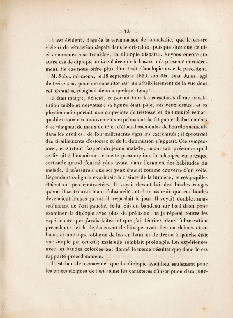 11 est évident, d'après la terminaison de la maladie, que le centre vicieux de réfraction siégait dans le cristallin, puisque sitôt que celui- ci commença à se troubler, la diplopie disparut. Voyons encore un autre cas de diplopie uni-oculaire que le hasard m’a présenté dernière¬ ment. Ce cas nous offre plus d’un trait d’analogie avec le précédent. M. Sab... m’amena, le 18 septembre 1839, son fils, Jean Jules, âgé de treize ans, pour me consulter sur un affaiblissement de la vue dont cet enfant se plaignait depuis quelque temps. 11 était maigre, délicat, et portait tous les caractères d’une consti¬ tution faible et nerveuse; sa figure était pâle, ses yeux creux, et sa physionomie portait une empreinte de tristesse et de timidité remar¬ quable; tous ses mouvements exprimaient la fatigue et l’abattement; il se plaignait de maux de tête, d’étourdissements, de bourdonnements dans les oreilles, de fourmillements d§ais les extrémités; il éprouvait des tiraillements d’estomac et de la diminution d’appétit. Ces symptô¬ mes , et surtout l’aspect du jeune malade, m’ont fait présumer qu’il se livrait à l’onanisme, et cette présomption fut changée en presque certitude quand j’entrai plus avant dans l’examen des habitudes du malade. 11 m’assurait que ses yeux étaient comme couverts d’un voile. Cependant sa figure exprimait la crainte de la lumière , et ses pupilles étaient un peu contractées. 11 voyait devant lui des boules rouges quand il se trouvait dans l’obscurité, et il m’assurait que ces boules devenaient bleues quand il regardait le jour. 11 voyait double, mais seulement de l’œil gauche. Je lui mis un bandeau sur l’œil droit pour examiner la diplopie avec plus de précision; et je répétai toutes les expériences que j’avais faites et que j’ai décrites dans l’observation précédente. Ici le déplacement de l’image avait lieu en dehors et en haut, et une ligne oblique de bas en haut et de droite à gauche était vue simple par cet œil; mais elle semblait prolongée. Les expériences avec les bandes colorées ont donné le même résultat que dans le cas rapporté précédemment. 11 est bon de remarquer que la diplopie avait lieu seulement pour, les objets éloignés de l’œil‘.ainsi les caractères d’inscription d’un jour-