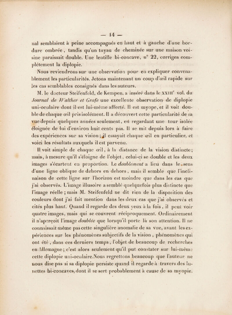 nal semblaient à peine accompagnés en haut et à gauche d’une bor¬ dure ombrée , tandis qu’un tuyau de cheminée sur une maison voi¬ sine paraissait double. Une lentille bi-concave, n° 22, corrigea com¬ plètement la diplopie. Nous reviendrons sur une observation pour en expliquer convena¬ blement les particularités. Jetons maintenant un coup d’œil rapide sur les cas semblables consignés dans les auteurs. M. le docteur Steifenfeld, de Kempen, a inséré dans le XXIIIe vol. du Journal de PFalther et Grafe une excellente observation de diplopie uni-oculaire dont il est lui-même affecté. Il est myope, et il voit dou¬ ble de chaque œil pris isolément. 11 a découvert cette particularité de sa vue depuis quelques années seulement, erl regardant une tour isolée éloignée de lui d’environ huit cents pas. Ii se mit depuis lors à faire des expériences sur sa vision *,4! essayait chaque œil en particulier, et voici les résultats auxquels il est parvenu. Il voit simple de chaque œil, à la distance de la vision distincte; mais, à mesure qu’il s’éloigne de l’objet, celui-ci se double et les deux images s’écartent en proportion. Le doublement & lieu dans le©sens d’une ligne oblique de dehors en dehors, mais il semble que l’incli¬ naison de cette ligne sur l’horizon est moindre que dans les cas que j’ai observés. L’image illusoire a semblé quelquefois plus distincte que l’image réelle ; mais M. Steifenfeld ne dit rien de la disposition des couleurs dont j’ai fait mention dans les deux cas que j’ai observés et cités plus haut. Quand il regarde des deux yeux à la fois , il peut voir quatre images, mais qui se couvrent réciproquement. Ordinairement il n’aperçoit l’image doublée que lorsqu’il porte là son attention. Il ne connaissait même pascette singulière anomalie de sa vue, avant les ex¬ périences sur les phénomènes subjectifs de la vision , phénomènes qui ont été , dans ces derniers temps, l’objet de beaucoup de recherches en Allemagne; c’est alors seulement qu’il put constater sur lui-même cette diplopie uni-oculaire.Nous regrettons beaucoup que l’auteur ne nous dise pas si sa diplopie persiste quand il regarde à travers des lu¬ nettes bi-concaves, dont il se sert probablement à cause de sa myopie.