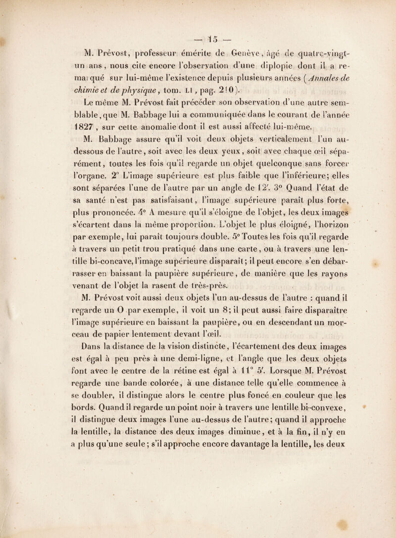 M. Prévost, professeur émérite de Genève , âgé de quatre-vingt- un ans, nous cite encore lobseryation d’une diplopie dont il a re¬ marqué sur lui-même l’existence depuis plusieurs années ( Annales de chimie et de physique, tom. Lt, pag. 210). Le même M. Prévost fait précéder son observation d’une autre sem¬ blable,que M. Babbage lui a communiquée dans le courant de l’année 1827, sur cette anomalie dont il est aussi affecté lui-même. M. Babbage assure qu’il voit deux objets verticalement l’un au- dessous de l’autre, soit avec les deux yeux, soit avec chaque œil sépa¬ rément, toutes les fois qu’il regarde un objet quelconque sans forcer l’organe. 2° L’image supérieure est plus faible que l’inférieure; elles sont séparées l’une de l’autre par un angle de 12'. 3° Quand l’état de sa santé n’est pas satisfaisant, l’image supérieure paraît plus forte, plus prononcée. 4° À mesure qu’il s’éloigne de l’objet, les deux images s’écartent dans la même proportion. L’objet le plus éloigné, l’horizon par exemple, lui paraît toujours double. 5° Toutes les fois qu’il regarde à travers un petit trou pratiqué dans une carte, ou à travers une len¬ tille bi-concave,l’image supérieure disparaît; il peut encore s’en débar¬ rasser en baissant la paupière supérieure, de manière que les rayons venant de l’objet la rasent de très-près. M. Prévost voit aussi deux objets l’un au-dessus de l’autre : quand il regarde un O par exemple, il voit un 8; il peut aussi faire disparaître l’image supérieure en baissant la paupière, ou en descendant un mor¬ ceau de papier lentement devant l’œil. Dans la distance de la vision distincte, l’écartement des deux images est égal à peu près à une demi-ligne, et l’angle que les deux objets font avec le centre de la rétine est égal à 11° 5'. Lorsque M. Prévost regarde une bande colorée, à une distance telle qu’elle commence à se doubler, il distingue alors le centre plus foncé en couleur que les bords. Quand il regarde un point noir à travers une lentille bi-convexe, il distingue deux images l’une au-dessus de l’autre; quand il approche la lentille, la distance des deux images diminue, et à la fin, il n’y en a plus qu’une seule ; s’il approche encore davantage la lentille, les deux