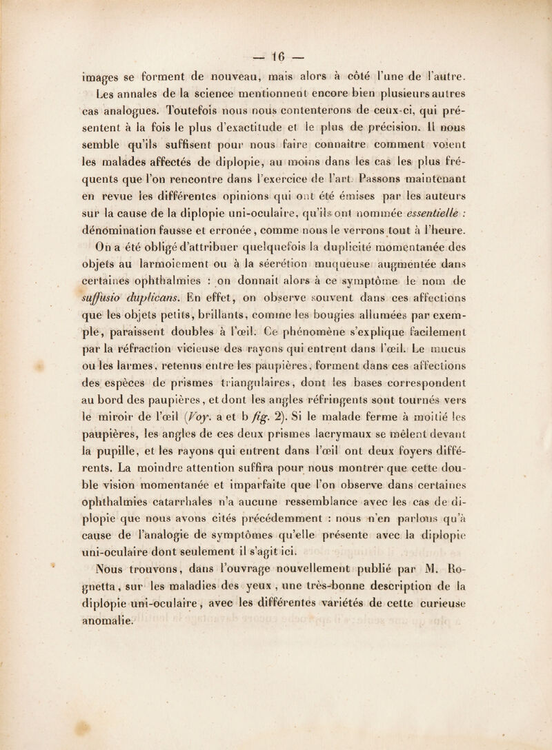 images se forment de nouveau, mais alors à côté l’une de l’autre. Les annales de la science mentionnent encore bien plusieurs autres cas analogues. Toutefois nous nous contenterons de ceux-ci, qui pré¬ sentent à la fois le plus d’exactitude et le plus de précision. Il nous semble qu’ils suffisent pour nous faire connaître comment voient les malades affectés de diplopie, au moins dans les cas les plus fré¬ quents que l’on rencontre dans l’exercice de l’art. Passons maintenant en revue les différentes opinions qui ont été émises par les auteurs sur la cause de la diplopie uni-oculaire, qu’ils ont nommée essentielle : dénomination fausse et erronée, comme nous le verrons tout à l’heure. On a été obligé d’attribuer quelquefois la duplicité momentanée des objets au larmoiement ou à la sécrétion muqueuse augmentée dans certaines ophthalmies : on donnait alors à ce symptôme le nom de suffusio duplicans. En effet, on observe souvent dans ces affections que les objets petits, brillants, comme les bougies allumées par exem¬ ple, paraissent double» à l’œil. Ce phénomène s’explique facilement par la réfraction vicieuse des rayons qui entrent dans l’œil. Le mucus ou les larmes, retenus entre les paupières, forment dans ces affections des espèces de prismes triangulaires, dont les bases correspondent au bord des paupières, et dont les angles réfringents sont tournés vers le miroir de l’œil (Foy. a et b fig. 2). Si le malade ferme à moitié les paupières, les angles de ces deux prismes lacrymaux se mêlent devant la pupille, et les rayons qui entrent dans l’œil ont deux foyers diffé¬ rents. La moindre attention suffira pour nous montrer que cette dou¬ ble vision momentanée et imparfaite que l’on observe dans certaines ophthalmies catarrhales n’a aucune ressemblance avec les cas de di¬ plopie que nous avons cités précédemment : nous n’en parlons qu’à cause de l’analogie de symptômes qu’elle présente avec la diplopie uni-oculaire dont seulement il s’agit ici. Nous trouvons, dans l’ouvrage nouvellement publié par JYL Ro- gnetta, sur les maladies des yeux , une très-bonne description de la diplopie uni-oculaire, avec les différentes variétés de cette curieuse anomalie.