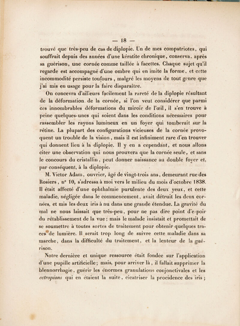 trouvé que très-peu cle cas de diplopie. Un de mes compatriotes, qui souffrait depuis des années d’une kératite chronique, conserva, après sa guérison, une cornée comme taillée à facettes. Chaque sujet qu’il regarde est accompagné d’une ombre qui en imite la forme, et cette incommodité persiste toufours , malgré les moyens de tout genre que j’ai mis en usage pour la faire disparaître. On concevra d’ailleurs facilement la rareté de la diplopie résultant de la déformation de la cornée, si l’on veut considérer que parmi ces innombrables déformations du miroir de l’œil, il s’en trouve à peine quelques-unes qui soient dans les conditions nécessaires pour rassembler les rayons lumineux en un foyer qui tomberait sur la rétine. La plupart des configurations vicieuses de la cornée provo¬ quent un trouble de la vision , mais il est infiniment rare d’en trouver qui donnent lieu à la diplopie. Il y en a cependant, et nous allons citer une observation qui nous prouvera que la cornée seule, et sans le concours du cristallin , peut donner naissance au double foyer et, par conséquent, à la diplopie. M. Victor Adam, ouvrier, âgé de vingt-trois ans, demeurant rue des Rosiers , n° 10, s’adressa à moi vers le milieu du mois d’octobre 1838. Il était affecté d’une ophthalmie purulente des deux yeux, et celte maladie, négligée dans le commencement, avait détruit les deux cor¬ nées, et mis les deux iris à nu dans une grande étendue. La gravité du mal ne nous laissait que très-peu, pour ne pas dire point d’espoir du rétablissement de la vue: mais le malade insistait et promettait de se soumettre à toutes sortes de traitement pour obtenir quelques tra¬ ces de lumière. Il serait trop long de suivre cette maladie dans sa marche, dans la difficulté du traitement, et la lenteur de la gué¬ rison. Notre dernière et unique ressource était fondée sur l’application d’une pupille artificielle; mais, pour arriver là , il fallait supprimer la blennorrhagie, guérir les énormes granulations conjonctivales et les ectropions qui en étaient la suite, cicatriser la procidence des iris;