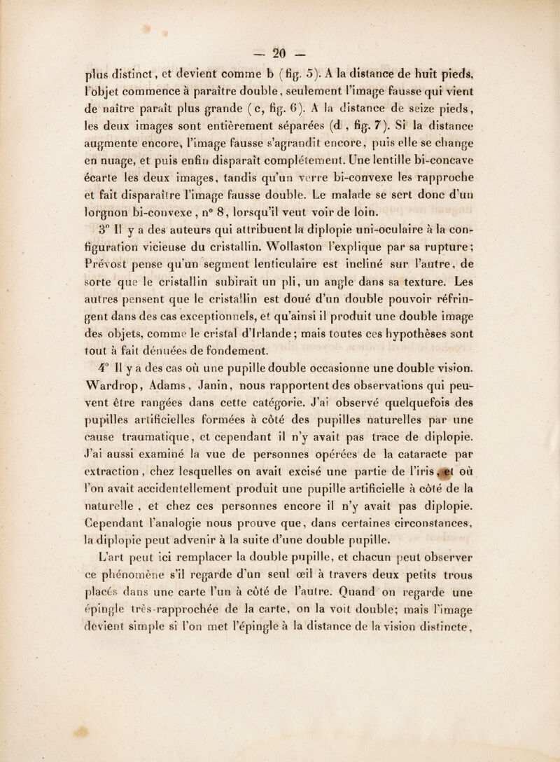 plus distinct, et devient comme b (fig. 5). A la distance de huit pieds, 1 objet commence à paraître double, seulement l’image fausse qui vient de naître paraît plus grande (c, fig. 0). A la distance de seize pieds, les deux images sont entièrement séparées (d , fig. 7). Si la distance augmente encore, l’image fausse s’agrandit encore, puis elle se change en nuage, et puis enfin disparaît complètement. Une lentille bi-concave écarte les deux images, tandis qu’un verre bi-convexe les rapproche et fait disparaîlre l’image fausse double. Le malade se sert donc d’un lorgnon bi-convexe , n° 8, lorsqu’il veut voir de loin. 3° Il y a des auteurs qui attribuent la diplopie uni-oculaire à la con¬ figuration vicieuse du cristallin. Wollaston l’explique par sa rupture; Prévost pense qu’un segment lenticulaire est incliné sur l’autre, de sorte que le cristallin subirait un pli, un angle dans sa texture. Les autres pensent que le cristallin est doué d’un double pouvoir réfrin¬ gent dans des cas exceptionnels, et qu’ainsi il produit une double image des objets, comme le cristal d’Irlande; mais toutes ces hypothèses sont tout à fait dénuées de fondement. 4° Il y a des cas où une pupille double occasionne une double vision. Wardrop, Adams, Janin, nous rapportent des observations qui peu¬ vent être rangées dans cette catégorie. J’ai observé quelquefois des pupilles artificielles formées à côté des pupilles naturelles par une cause traumatique, et cependant il n’y avait pas trace de diplopie. J’ai aussi examiné la vue de personnes opérées de la cataracte par extraction, chez lesquelles on avait excisé une partie de l’iris, et où l’on avait accidentellement produit une pupille artificielle à côté de la naturelle , et chez ces personnes encore il n’y avait pas diplopie. Cependant l’analogie nous prouve que, dans certaines circonstances, la diplopie peut advenir à la suite d’une double pupille. L’art peut ici remplacer la double pupille, et chacun peut observer ce phénomène s’il regarde d’un seul œil à travers deux petits trous placés dans une carte l’un à côté de l’autre. Quand on regarde une épingle très-rapprochée de la carte, on la voit double; mais l’image devient simple si l’on met l’épingle à la distance de la vision distincte.