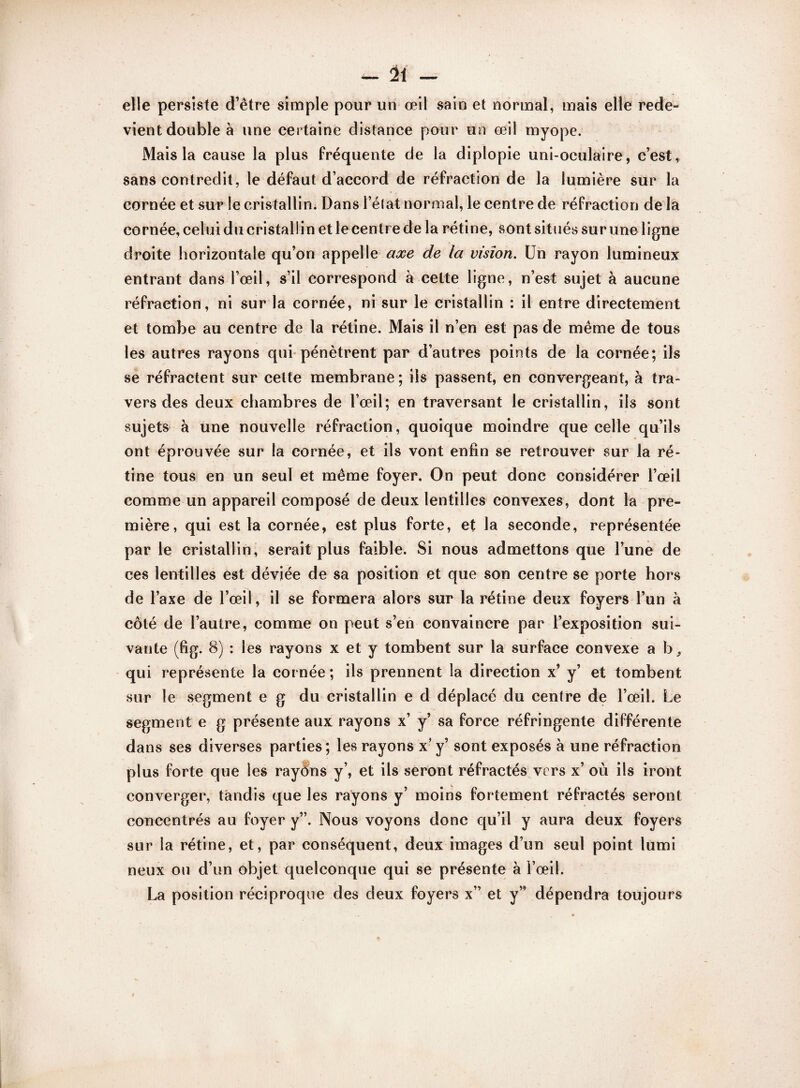 elle persiste d’être simple pour un œil sain et normal, mais elle rede¬ vient double à une certaine distance pour un œil myope. Mais la cause la plus fréquente de la diplopie uni-oculaire, c’est, sans contredit, le défaut d’accord de réfraction de la lumière sur la cornée et sur le cristallin. Dans l’élat normal, le centre de réfraction de la cornée, celui du cristallin et le centr e de la rétine, sont situés sur une ligne droite horizontale qu’on appelle axe de la vision. Un rayon lumineux entrant dans l’œil, s’il correspond à celte ligne, n’est sujet à aucune réfraction, ni sur la cornée, ni sur le cristallin : il entre directement et tombe au centre de la rétine. Mais il n’en est pas de même de tous les autres rayons qui pénètrent par d’autres points de la cornée; ils se réfractent sur cette membrane; ils passent, en convergeant, à tra¬ vers des deux chambres de l’œil; en traversant le cristallin, ils sont sujets à une nouvelle réfraction, quoique moindre que celle qu’ils ont éprouvée sur la cornée, et ils vont enfin se retrouver sur la ré¬ tine tous en un seul et même foyer. On peut donc considérer l’œil comme un appareil composé de deux lentilles convexes, dont la pre¬ mière, qui est la cornée, est plus forte, et la seconde, représentée par le cristallin, serait plus faible. Si nous admettons que l’une de ces lentilles est déviée de sa position et que son centre se porte hors de l’axe de l’œil, il se formera alors sur la rétine deux foyers l’un à côté de l’autre, comme on peut s’en convaincre par l’exposition sui¬ vante (fig. 8) : les rayons x et y tombent sur la surface convexe a b, qui représente la cornée ; ils prennent la direction x’ y’ et tombent sur le segment e g du cristallin e d déplacé du centre de l’œil. Le segment e g présente aux rayons x’ y’ sa force réfringente différente dans ses diverses parties; les rayons x’ y’ sont exposés à une réfraction plus forte que les rayôns y’, et iis seront réfractés vers x’ où ils iront converger, tandis que les rayons y’ moins fortement réfractés seront concentrés au foyer y”. Nous voyons donc qu’il y aura deux foyers sur la rétine, et, par conséquent, deux images d’un seul point lumi neux on d’un objet quelconque qui se présente à l’œil. La position réciproque des deux foyers x” et y” dépendra toujours