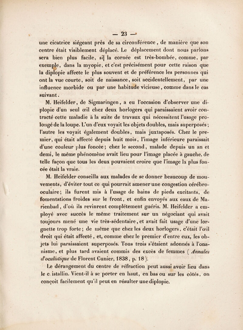 une cicatrice siégeant près dè sa circonférence , de manière que son centre était visiblement déplacé. Le déplacement dont nous parlons sera bien plus facile, si] la cornée est très-bombée, comme, par exemple, dans la myopie, et c’est précisément pour cette raison que la diplopie affecte le plus souvent et de préférence les personnes qui ont la vue courte, soit de naissance, soit accidentellement, par une influence morbide ou par une habitude vicieuse, comme dans le cas suivant. M. Heifelder, de Sigmaringen, a eu l’occasion d’observer une di¬ plopie d’un seul œil chez deux horlogers qui paraissaient avoir con¬ tracté cette maladie à la suite de travaux qui nécessitent l’usage pro¬ longé de la loupe. L’un d’eux voyait les objets doubles, mais superposés ; l’autre les voyait également doubles, mais juxtaposés. Chez le pre¬ mier, qui était affecté depuis huit mois, l’image inférieure paraissait d’une couleur plus foncée ; chez le second, malade depuis un an et demi, le même phénomène avait lieu pour l’image placée à gauche, de telle façon que tous les deux pouvaient croire que l’image la plus fon¬ cée était la vraie. M. Heifelder conseilla aux malades de se donner beaucoup de mou¬ vements, d’éviter tout ce qui pourrait amener une congestion cérébro¬ oculaire; ils furent mis à l’usage de bains de pieds excitants, de fomentations froides sur le front, et enfin envoyés aux eaux de Ma- rienbad, d’où ils revinrent complètement guéris. M. Heifelder a em¬ ployé avec succès le même traitement sur un négociant qui avait toujours mené une vie très-sédentaire, et avait fait usage d’une lor¬ gnette trop forte; de même que chez les deux horlogers, c’était l’œil droit qui était affecté , et, comme chez le premier d’entre eux, les ob¬ jets lui paraissaient superposés. Tous trois s’étaient adonnés à l’ona¬ nisme, et plus tard avaient commis des excès de femmes ( Annales doculistique de Florent Cunier, 1838, p. 18). Le dérangement du centre de réfraction peut aussi avoir lieu dans le œistallin. Vient-il à se porter en haut, en bas ou sur les côtés, on conçoit facilement qu’il peut en résulter une diplopie.