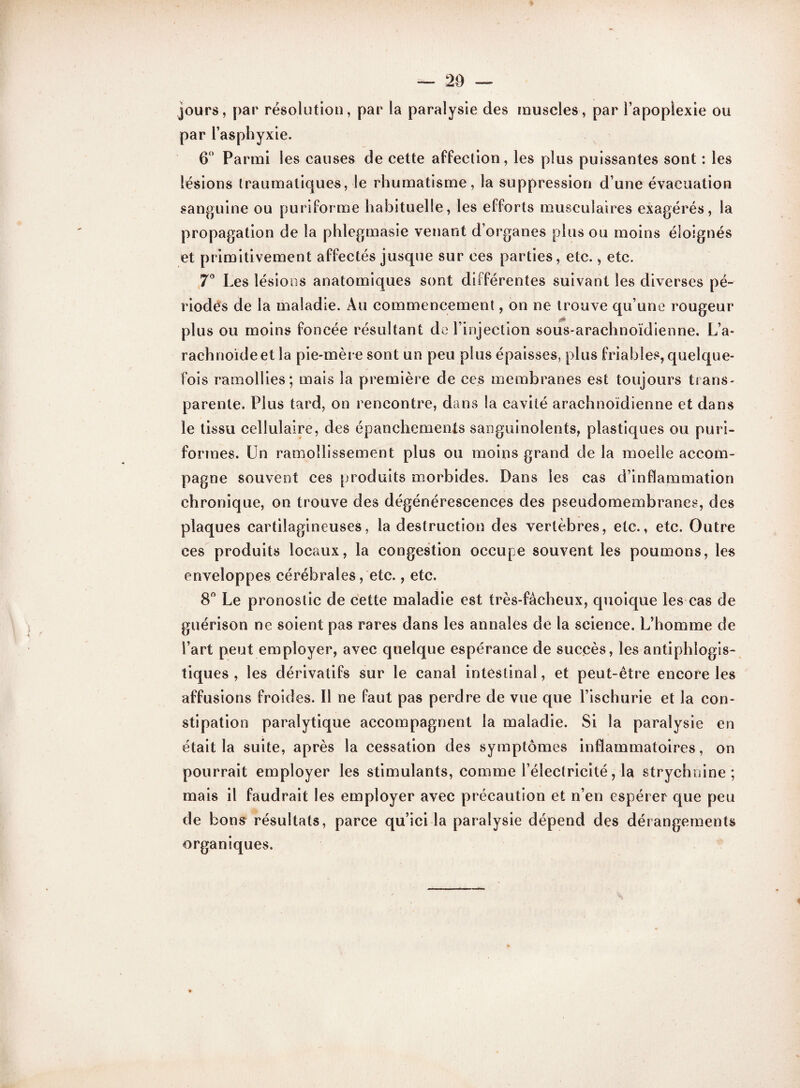 — 20 — jours, par résolution, par la paralysie des muscles, par l’apoplexie ou par l’asphyxie. 6° Parmi les causes de cette affection, les plus puissantes sont : les lésions traumatiques, le rhumatisme, la suppression d’une évacuation sanguine ou puriforme habituelle, les efforts musculaires exagérés, la propagation de la phlegmasie venant d’organes plus ou moins éloignés et primitivement affectés jusque sur ces parties, etc., etc. 7° Les lésions anatomiques sont différentes suivant les diverses pé¬ riodes de la maladie. Au commencement, on ne trouve qu’une rougeur plus ou moins foncée résultant de l’injection sous-arachnoïdienne. L’a¬ rachnoïde et la pie-mère sont un peu plus épaisses, plus friables, quelque¬ fois ramollies; mais la première de ces membranes est toujours trans¬ parente. Plus tard, on rencontre, dans la cavité arachnoïdienne et dans le tissu cellulaire, des épanchements sanguinolents, plastiques ou puri- formes. Un ramollissement plus ou moins grand de la moelle accom¬ pagne souvent ces produits morbides. Dans les cas d’inflammation chronique, on trouve des dégénérescences des pseudomembranes, des plaques cartilagineuses, la destruction des vertèbres, etc., etc. Outre ces produits locaux, la congestion occupe souvent les poumons, les enveloppes cérébrales, etc., etc. 8° Le pronostic de cette maladie est très-fâcheux, quoique les cas de guérison ne soient pas rares dans les annales de la science. L’homme de l’art peut employer, avec quelque espérance de succès, les antiphlogis¬ tiques , les dérivatifs sur le canal intestinal, et peut-être encore les affusions froides. Il ne faut pas perdre de vue que l’ischurie et la con¬ stipation paralytique accompagnent la maladie. Si la paralysie en était la suite, après la cessation des symptômes inflammatoires, on pourrait employer les stimulants, comme l’électricité, la strychnine ; mais il faudrait les employer avec précaution et n’en espérer que peu de bons résultats, parce qu’ici la paralysie dépend des dérangements organiques.