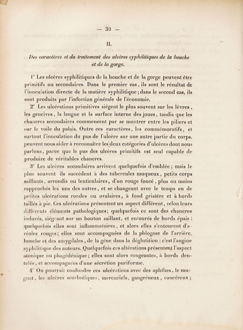 il. Des caractères et du traitement des ulcères syphilitiques de la bouche et de la gorge, 1° Les ulcères syphilitiques de la bouche et de la gorge peuvent être primitifs ou secondaires. Dans le premier cas, ils sont le résultat de i inoculation directe de la matière syphilitique ; dans le second cas, ils sont produits par l’infection générale de l’économie. 2° Les ulcérations primitives siègent le plus souvent sur les lèvres , les gencives, la langue et la surface interne des joues, tandis que les chancres secondaires commencent par se montrer entre les piliers et sur le voile du palais. Outre ces caractères, les commémoratifs, et surtout l’inoculation du pus de l’ulcère sur une autre partie du corps, peuvent nous aider à reconnaître les deux catégories d’ulcères dont nous parlons, parce que le pus des ulcères primitifs est seul capable de produire de véritables chancres. 3° Les ulcères secondaires arrivent quelquefois d’emblée ; mais le plus souvent ils succèdent à des tubercules muqueux, petits corps saillants, arrondis ou lenticulaires, d’un rouge foncé , plus ou moins rapprochés les uns des autres, et se changeant avec le temps en de petites ulcérations rondes ou ovalaires, à fond grisâtre et abords taillés à pic. Ces ulcérations présentent un aspect différent, selon leurs différents éléments pathologiques; quelquefois ce sont des chancres indurés, siégeant sur un bouton saillant, et entourés de bords épais ; quelquefois elles sont inflammatoires, et alors elles s’entourent d’a¬ réoles rouges; elles sont accompagnées de la phiogose de l’arrière, bouche et des amygdales , de la gène dans la déglutition : c’est l’angine syphilitique des auteurs. Quelquefois ces altérations présentent l’aspect atonique ou phagédénique ; elles sont alors rongeantes, à bords den¬ telés , et accompagnées d’une sécrétion puriforme. 4 On pourrait confondre ces ulcérations avec des aphthes, le mu¬ guet, les ulcères scorbutiques, mercuriels, gangréneux, cancéreux;
