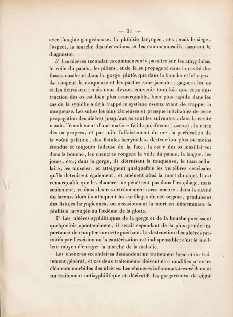 avec l’angine gangréneuse, la phthisie laryngée, etc. ; mais le siège « l’aspect, la marche des ulcérations, et les commémoratifs, assurent le diagnostic. 5° Les ulcères secondaires commencent à paraître sur les amygdales, le voile du palais , les piliers, et de là se propagent dans la cavité des fosses nasales et dans la gorge plutôt que dans la bouche et le larynx; ils rongent la muqueuse et les parties sous-jacentes, gagnent les os et les détruisent ; mais nous devons convenir toutefois que cette des¬ truction des os est bien plus remarquable, bien plus rapide dans les cas où la syphilis a déjà frappé le système osseux avant de frapper la muqueuse. Les suites les plus fâcheuses et presque inévitables de cette propagation des ulcères jusqu’aux os sont les suivantes : dans la cavité nasale, l’écoulement d’une matière fétide puriforme ( ozène) , la carie des os propres, et par suite l’affaissement du nez, la perforation de la voûte palatine, des fistules lacrymales, destruction plus ou moins étendue et toujours hideuse de la face, la carie des os maxillaires; dans la bouche, les chancres rongent le voile du palais, la langue, les joues, etc.; dans la gorge, ils détruisent la muqueuse, le tissu cellu¬ laire, les muscles, et atteignent quelquefois les vertèbres cervicales qu’ils détruisent également, et amènent ainsi la mort du sujet. Il est remarquable que les chancres ne pénètrent pas dans l’œsophage, mais seulement, et dans des cas extrêmement rares encore, dans la cavité du larynx. Alors ils attaquent les cartilages de cet organe, produisent des fistules laryngiennes, ou occasionnent la mort en déterminant la phthisie laryngée ou l’œdème de la glotte. 6° Les ulcères syphilitiques de la gorge et de la bouche guérissent quelquefois spontanément; il serait cependant de la plus grande im¬ portance de compter sur cette guérison. La destruction des ulcères pri¬ mitifs par l’excision ou la cautérisation est indispensable; c’est le meil¬ leur moyen d’enrayer la marche de la maladie. Les chancres secondaires demandent un traitement local et un trai¬ tement général, et ces deux traitements doivent être modifiés selon les éléments morbides des ulcères. Les chancres inflammatoires réclament un traitement antisyphilitique et dérivatif, les gargarismes de ciguë