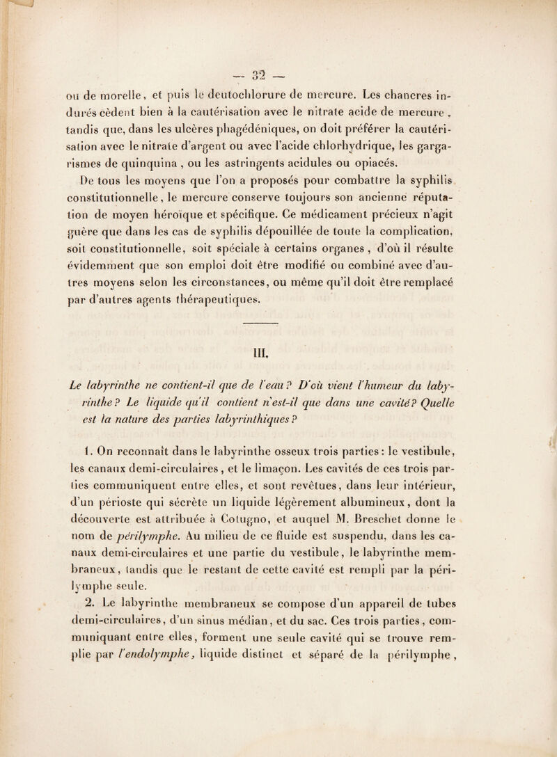 ou de morelie, et puis le deutochlorure de mercure. Les chancres in¬ durés cèdent bien à la cautérisation avec le nitrate acide de mercure y tandis que, dans les ulcères phagédéniques, on doit préférer la cautéri¬ sation avec le nitrate d’argent ou avec l’acide chlorhydrique, les garga¬ rismes de quinquina , ou les astringents acidulés ou opiacés. De tous les moyens que l’on a proposés pour combattre la syphilis constitutionnelle, le mercure conserve toujours son ancienne réputa¬ tion de moyen héroïque et spécifique. Ce médicament précieux n’agit guère que dans les cas de syphilis dépouillée de toute la complication, soit constitutionnelle, soit spéciale à certains organes, d’où il résulte évidemment que son emploi doit être modifié ou combiné avec d’au¬ tres moyens selon les circonstances, ou même qu’il doit être remplacé par d’autres agents thérapeutiques. III, Le labyrinthe ne contient-il que de l’eau ? D'où vient l’humeur du laby¬ rinthe? Le liquide qu’il contient n est-il que dans une cavité? Quelle est la nature des parties labyrinthiques ? 1. On reconnaît dans le labyrinthe osseux trois parties: le vestibule, les canaux demi-circulaires, et le limaçon. Les cavités de ces trois par¬ ties communiquent entre elles, et sont revêtues, dans leur intérieur, d’un périoste qui sécrète un liquide légèrement albumineux, dont la découverte est attribuée à Colugno, et auquel JVl. Breschet donne le nom de périlymphe. Au milieu de ce fluide est suspendu, dans les ca¬ naux demi-circulaires et une partie du vestibule, le labyrinthe mem¬ braneux, tandis que le restant de cette cavité est rempli par la péri¬ lymphe seule. 2. Le labyrinthe membraneux se compose d’un appareil de tubes demi-circulaires, d’un sinus médian, et du sac. Ces trois parties, com¬ muniquant entre elles, forment une seule cavité qui se trouve rem¬ plie par l endolymphe, liquide distinct et séparé de la périlymphe,