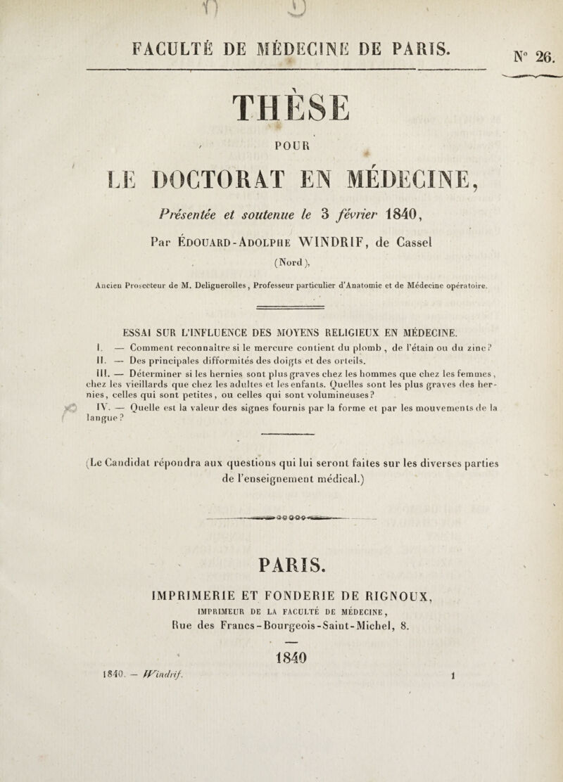 FACULTÉ DE MÉDECINE DE PARIS. * A POUR LE DOCTORAT EN MEDECINE, Présentée et soutenue le 3 février 1840, Par Édouard-Adolphe WINDRIF, de Cassel (Nord), Ancieu Prosecteur de M. Delignerolles, Professeur particulier d’Anatomie et de Médecine opératoire. ESSAI SUR L’INFLUENCE DES MOYENS RELIGIEUX EN MÉDECINE. I. — Comment reconnaître si le mercure contient du plomb , de l’étain ou du zinc? IL — Des principales difformités des doigts et des orteils. III. — Déterminer si les hernies sont plus graves chez les hommes que chez les femmes, chez les vieillards que chez les adultes et les enfants. Quelles sont les plus graves des her¬ nies, celles qui sont petites, ou celles qui sont volumineuses ? IV. — Quelle est la valeur des signes fournis par la forme et par les mouvements de la langue ? (Le Candidat répondra aux questions qui lui seront faites sur les diverses parties de l’enseignement médical.) ►O-® PARIS. IMPRIMERIE ET FONDERIE DE RIGNOUX, IMPRIMEUR DE LA FACULTÉ DE MÉDECINE, Rue des Francs-Bourgeois-Saint-Michel, 8. 1840. — tfSindrif. 1840 î