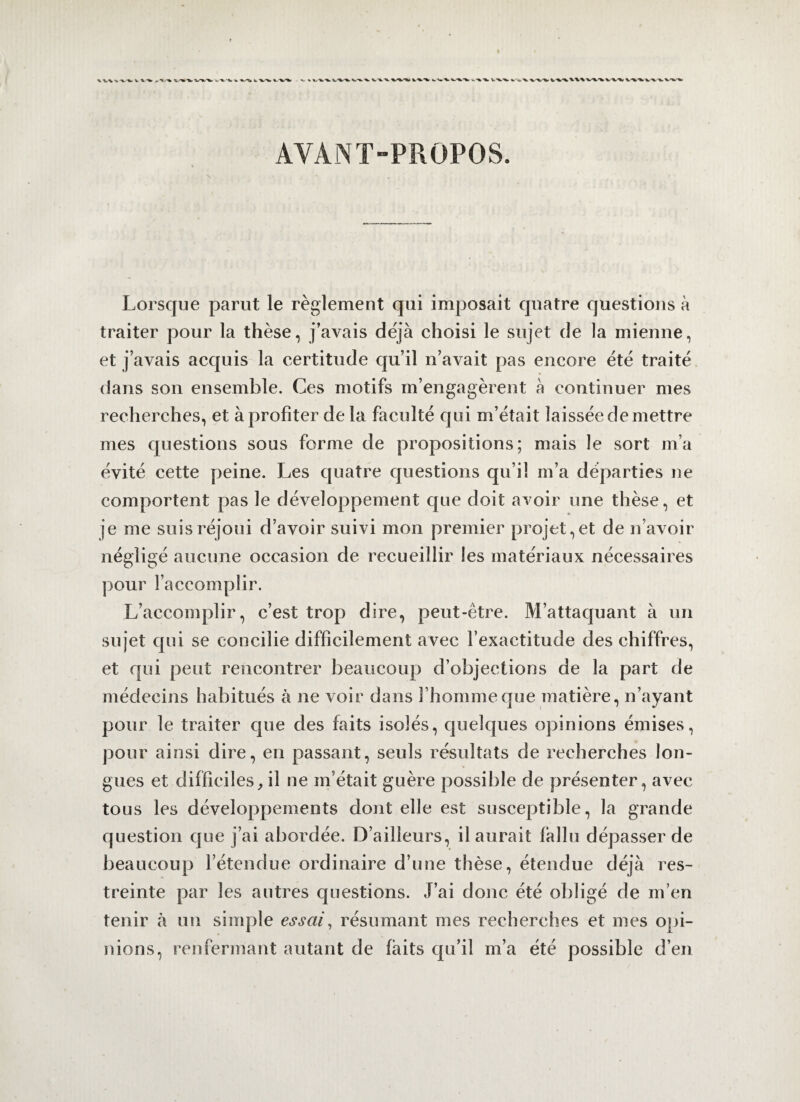 AYANT-PROPOS. Lorsque parut le règlement qui imposait quatre questions à traiter pour la thèse, j’avais déjà choisi le sujet de la mienne, et j’avais acquis la certitude qu’il n’avait pas encore été traité dans son ensemble. Ces motifs m’engagèrent à continuer mes recherches, et à profiter de la faculté qui m’était laissée de mettre mes questions sous forme de propositions; mais le sort m’a évité cette peine. Les quatre questions qu’il m’a départies ne comportent pas le développement que doit avoir une thèse, et je me suis réjoui d’avoir suivi mon premier projet, et de n’avoir négligé aucune occasion de recueillir les matériaux nécessaires pour l’accomplir. L’accomplir, c’est trop dire, peut-être. M’attaquant à un sujet qui se concilie difficilement avec l’exactitude des chiffres, et qui peut rencontrer beaucoup d’objections de la part de médecins habitués à ne voir dans l’homme que matière, n’ayant pour le traiter que des faits isolés, quelques opinions émises, pour ainsi dire, en passant, seuls résultats de recherches lon¬ gues et difficiles,, il ne m’était guère possible de présenter, avec tous les développements dont elle est susceptible, la grande question que j’ai abordée. D’ailleurs, il aurait fallu dépasser de beaucoup l’étendue ordinaire d’une thèse, étendue déjà res¬ treinte par les autres questions. J’ai donc été obligé de m’en tenir h un simple essai, résumant mes recherches et mes opi¬ nions, renfermant autant de faits qu’il m’a été possible d’en