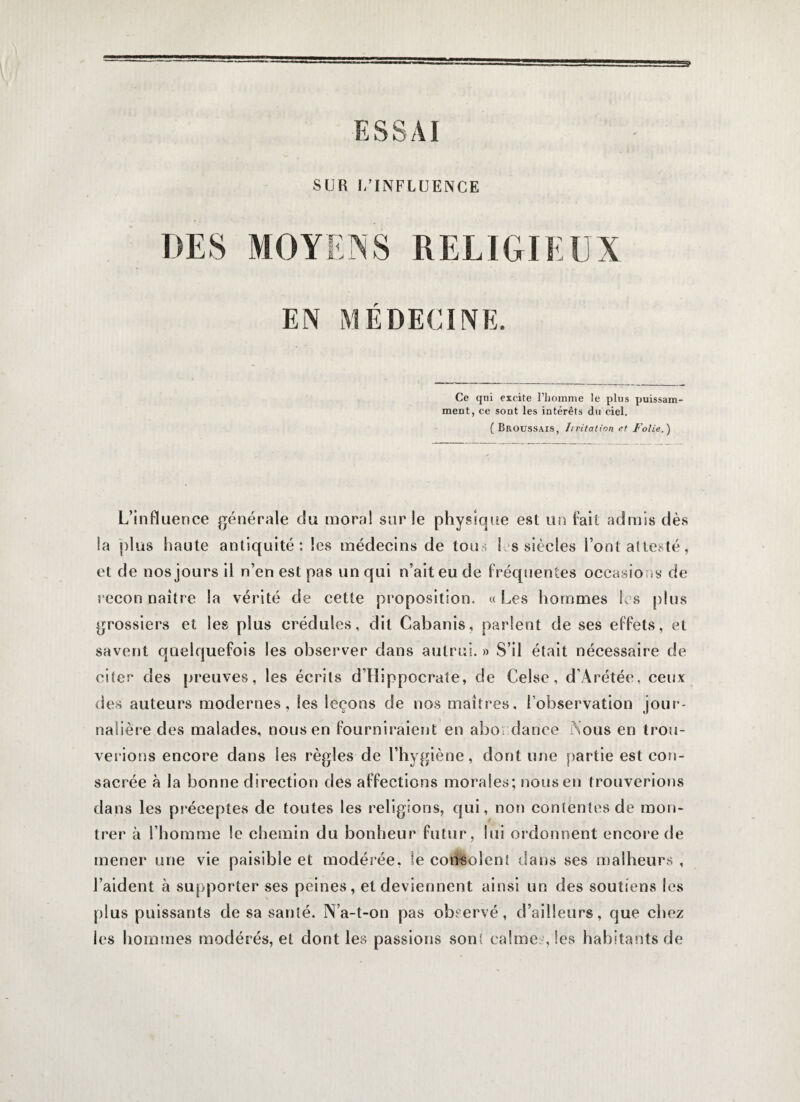 SUR (.'INFLUENCE DES MOYENS RELIGIEUX EN MÉDECINE. Ce qui excite l’homme le plus puissam¬ ment, ce sont les intérêts du ciel. (Broussais, hritation et Folie.) L’influence générale du moral sur le physique est un fait admis dès la plus haute antiquité: les médecins de tou; S es siècles Font attesté, et de nos jours il n’en est pas un qui n’ait eu de fréquentes occasions de recon naître la vérité de cette proposition, « Les hommes les plus grossiers et les plus crédules, dit Cabanis, parlent de ses effets, et savent quelquefois les observer dans autrui. » S’il était nécessaire de citer des preuves, les écrits d’Hippocrate, de Celse, d’Arétée, ceux des auteurs modernes, les leçons de nos maîtres, l’observation jour¬ nalière des malades, nous en fourniraient en abondance Nous en trou¬ verions encore dans les règles de l’hygiène, dont une partie est con¬ sacrée à la bonne direction des affections morales; nous en trouverions dans les préceptes de toutes les religions, qui, non contentes de mon¬ trer à l’homme le chemin du bonheur futur, lui ordonnent encore de mener une vie paisible et modérée, le consolent dans ses malheurs , l’aident à supporter ses peines, et deviennent ainsi un des soutiens les plus puissants de sa santé. N’a-t-on pas observé, d’ailleurs, que chez les hommes modérés, et dont les passions sont calme., les habitants de