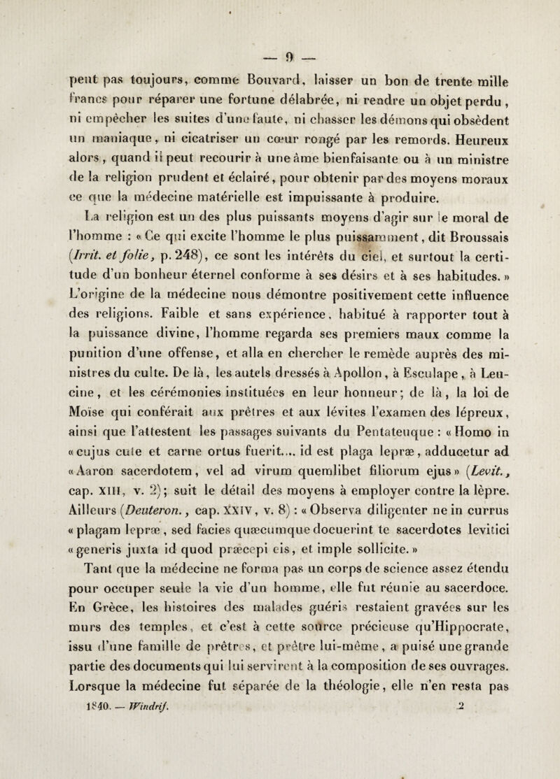 peut pas toujours, comme Bouvard, laisser un bon de trente mille Francs pour réparer une fortune délabrée, ni rendre un objet perdu , ni empêcher les suites d’une faute, ni chasser les démons qui obsèdent un maniaque, ni cicatriser un cœur rongé par les remords. Heureux alors , quand il peut recourir à une âme bienfaisante ou à un ministre de la religion prudent et éclairé, pour obtenir par des moyens moraux ce que la médecine matérielle est impuissante à produire. La religion est un des plus puissants moyens d’agir sur le moral de l’homme : « Ce qui excite l’homme le plus puissamment, dit Broussais (Irrit. et folie, p.248), ce sont les intérêts du ciel, et surtout la certi¬ tude d’un bonheur éternel conforme à ses désirs et à ses habitudes. » L’origine de la médecine nous démontre positivement cette influence des religions. Faible et sans expérience, habitué à rapporter tout à la puissance divine, l’homme regarda ses premiers maux comme la punition d’une offense, et alla en chercher le remède auprès des mi¬ nistres du culte. De là, les autels dressés à Apollon , à Esculape , à Leu- ci rie , et les cérémonies instituées en leur honneur; de là, la loi de Moïse qui conférait aux prêtres et aux lévites l’examen des lépreux, ainsi que l’attestent les passages suivants du Pentateuque : «Homo in «cujus cote et carne ortus fuerit.,.. id est pîaga lepræ, adducetur ad «Aaron sacerdotem, vel ad virum quemlibet filiorum ejus» (Levit., cap. XIII, v. 2); suit le détail des moyens à employer contre la lèpre. Ailleurs (Deuteron., cap. XXIV, v. 8) : « Observa diligenter ne in currus « plagam lepræ, sed faciès quæcumque docuerint te sacerdotes levitici «generis juxta id quod præcepi eis, et impie sollicite.» Tant que la médecine ne forma pas un corps de science assez étendu pour occuper seule la vie d’un homme, elle fut réunie au sacerdoce. En Grèce, les histoires des malades guéris restaient gravées sur les murs des temples, et c’est à cette source précieuse qu’Hippoerate, issu d’une famille de prêtres, et prêtre lui-même, a puisé une grande partie des documents qui loi servirent à la composition de ses ouvrages. Lorsque la médecine fut séparée de la théologie, elle n’en resta pas l£40. — Windrij. 2