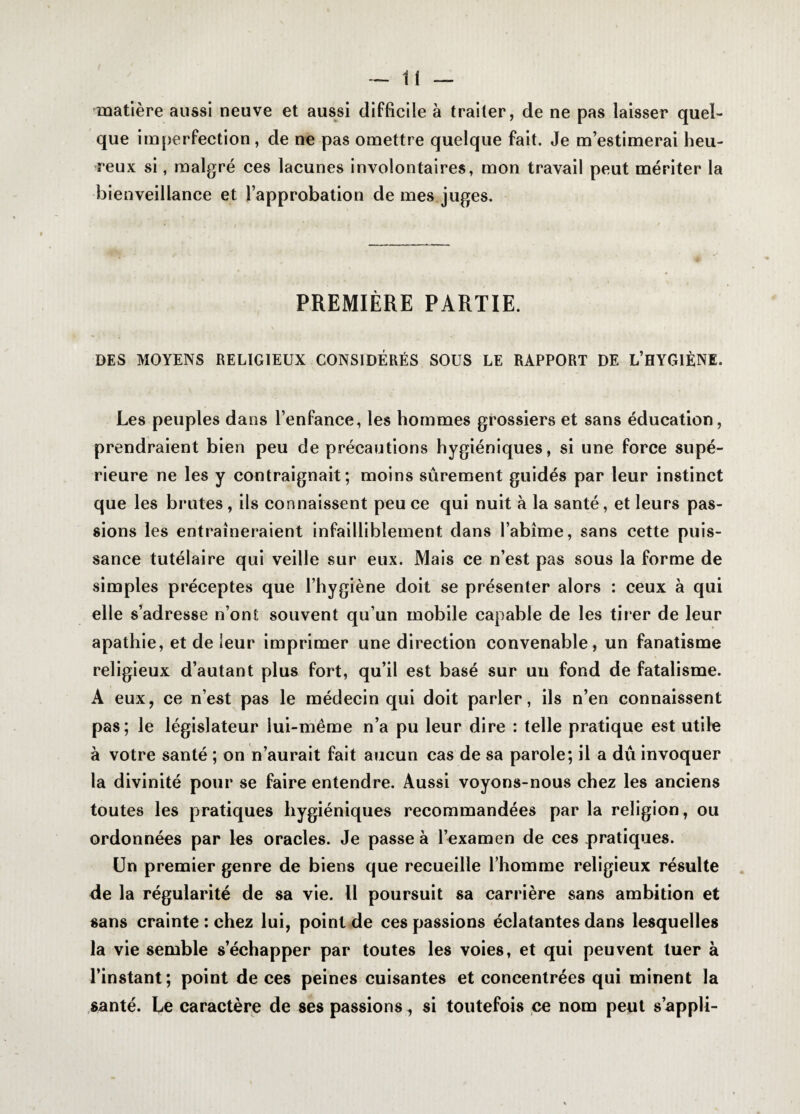 matière aussi neuve et aussi difficile à traiter, de ne pas laisser quel¬ que imperfection, de ne pas omettre quelque fait. Je m’estimerai heu¬ reux si, malgré ces lacunes involontaires, mon travail peut mériter la bienveillance et l’approbation de mes juges. PREMIÈRE PARTIE. DES MOYENS RELIGIEUX CONSIDÉRÉS SOUS LE RAPPORT DE L’HYGIÈNE. Les peuples dans l’enfance, les hommes grossiers et sans éducation, prendraient bien peu de précautions hygiéniques, si une force supé¬ rieure ne les y contraignait; moins sûrement guidés par leur instinct que les brutes , ils connaissent peu ce qui nuit à la santé, et leurs pas¬ sions les entraîneraient infailliblement dans l’abîme, sans cette puis¬ sance tutélaire qui veille sur eux. Mais ce n’est pas sous la forme de simples préceptes que l’hygiène doit se présenter alors : ceux à qui elle s’adresse n’ont souvent qu’un mobile capable de les tirer de leur apathie, et de leur imprimer une direction convenable, un fanatisme religieux d’autant plus fort, qu’il est basé sur un fond de fatalisme. A eux, ce n’est pas le médecin qui doit parler, ils n’en connaissent pas; le législateur lui-même n’a pu leur dire : telle pratique est utile à votre santé ; on n’aurait fait aucun cas de sa parole; il a dû invoquer la divinité pour se faire entendre. Aussi voyons-nous chez les anciens toutes les pratiques hygiéniques recommandées par la religion , ou ordonnées par les oracles. Je passe à l’examen de ces pratiques. Un premier genre de biens que recueille l’homme religieux résulte de la régularité de sa vie. 11 poursuit sa carrière sans ambition et sans crainte : chez lui, point de ces passions éclatantes dans lesquelles la vie semble s’échapper par toutes les voies, et qui peuvent tuer à l’instant; point de ces peines cuisantes et concentrées qui minent la santé. Le caractère de ses passions, si toutefois ce nom peut s’appli-