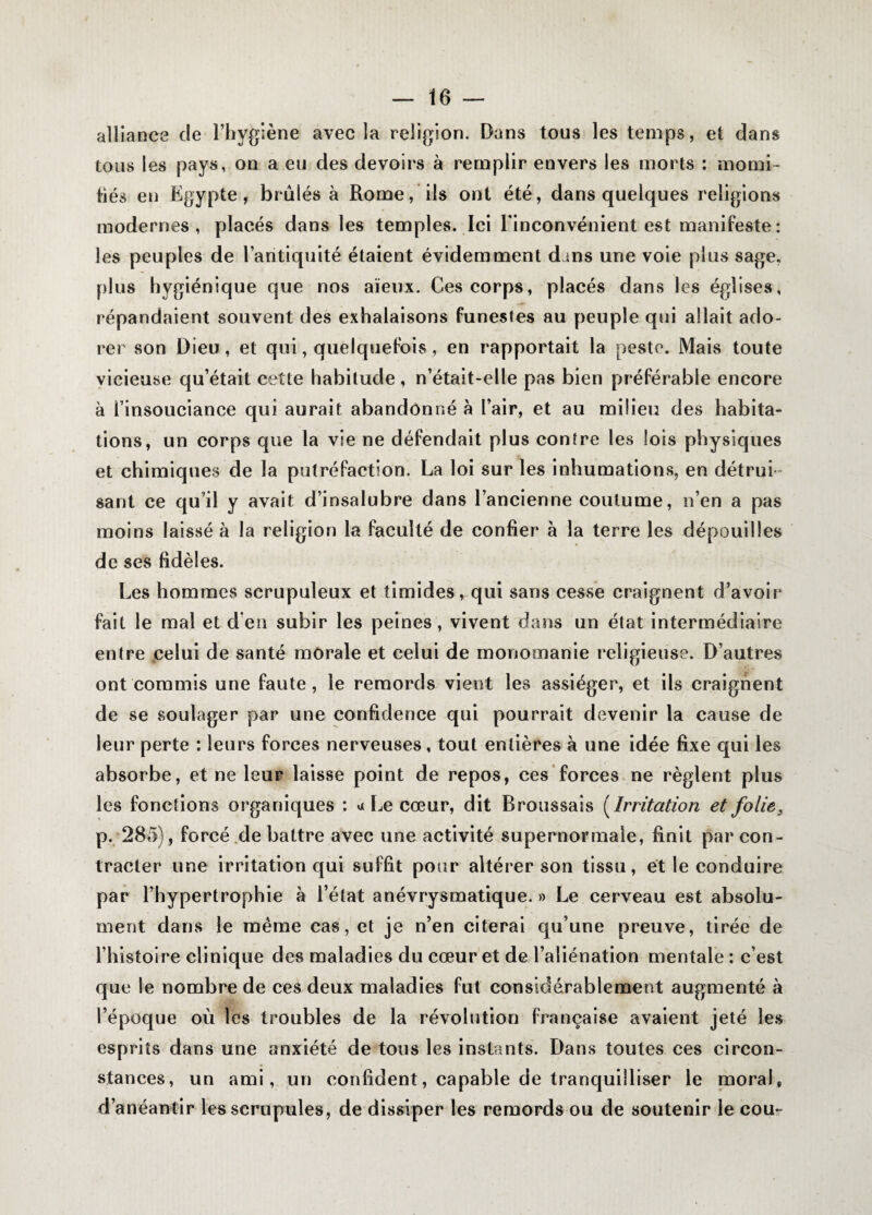 alliance de l’hygiène avec la religion. Dans tous les temps, et dans tous les pays, on a eu des devoirs à remplir envers les morts : momi¬ fiés en Egypte, brûlés à Rome, ils ont été, dans quelques religions modernes, placés dans les temples. Ici l'inconvénient est manifeste: les peuples de l’antiquité étaient évidemment dans une voie plus sage, plus hygiénique que nos aïeux. Ces corps, placés dans les églises, répandaient souvent des exhalaisons funestes au peuple qui allait ado¬ rer son Dieu, et qui, quelquefois, en rapportait la peste. Mais toute vicieuse qu’était cette habitude, n’était-elle pas bien préférable encore à l’insouciance qui aurait abandonné à l’air, et au milieu des habita¬ tions, un corps que la vie ne défendait plus contre les lois physiques et chimiques de la putréfaction. La loi sur les inhumations, en détrui¬ sant ce qu’il y avait d’insalubre dans l’ancienne coutume, n’en a pas moins laissé à la religion la faculté de confier à la terre les dépouilles de ses fidèles. Les hommes scrupuleux et timides, qui sans cesse craignent d’avoir fait le mal et d’en subir les peines, vivent dans un état intermédiaire entre celui de santé morale et celui de monomanie religieuse. D’autres ont commis une faute, le remords vient les assiéger, et ils craignent de se soulager par une confidence qui pourrait devenir la cause de leur perte : leurs forces nerveuses, tout entières à une idée fixe qui les absorbe, et ne leur laisse point de repos, ces forces ne règlent plus les fonctions organiques : a Le cœur, dit Broussais ( Irritation et folie3 p. 285), forcé de battre avec une activité supernormaie, finit par con¬ tracter une irritation qui suffit pour altérer son tissu, et le conduire par l’hypertrophie à l’état anévrysmatique. » Le cerveau est absolu¬ ment dans le même cas, et je n’en citerai qu’une preuve, tirée de l’histoire clinique des maladies du cœur et de l’aliénation mentale : c’est que le nombre de ces deux maladies fut considérablement augmenté à l’époque où les troubles de la révolution française avaient jeté les esprits dans une anxiété de tous les instants. Dans toutes ces circon¬ stances, un ami, un confident, capable de tranquilliser le moral, d’anéantir les scrupules, de dissiper les remords ou de soutenir le cou-