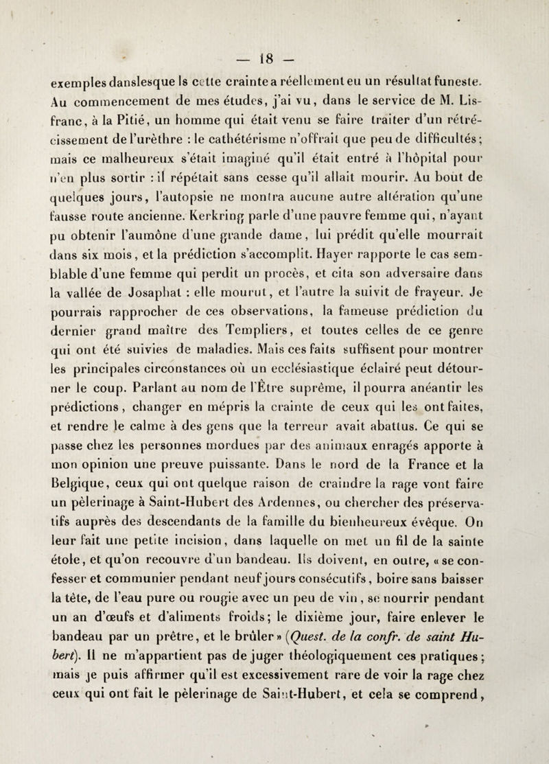 exemples danslesque Is cette crainte a réellement eu un résultat funeste. Au commencement de mes études, j’ai vu, dans le service de M. Lis- franc, à la Pitié, un homme qui était venu se faire traiter d’un rétré¬ cissement de l’urèthre : le cathétérisme n’offrait que peu de difficultés; mais ce malheureux s’était imaginé qu’il était entré à l’hôpital pour n’en plus sortir : il répétait sans cesse qu’il allait mourir. Au bout de quelques jours, l’autopsie ne montra aucune autre altération qu’une fausse route ancienne. Kerkring parle d’une pauvre femme qui, n’ayant pu obtenir l’aumône d’une grande dame, lui prédit qu’elle mourrait dans six mois, et la prédiction s’accomplit. Hayer rapporte le cas sem¬ blable d’une femme qui perdit un procès, et cita son adversaire dans la vallée de Josaphat : elle mourut, et l’autre la suivit de frayeur. Je pourrais rapprocher de ces observations, la fameuse prédiction du dernier grand maître des Templiers, et toutes celles de ce genre qui ont été suivies de maladies. Mais ces faits suffisent pour montrer les principales circonstances où un ecclésiastique éclairé peut détour- A ner le coup. Parlant au nom de l’Etre suprême, il pourra anéantir les prédictions, changer en mépris la crainte de ceux qui les ont faites, et rendre le calme à des gens que la terreur avait abattus. Ce qui se passe chez les personnes mordues par des animaux enragés apporte à mon opinion une preuve puissante. Dans le nord de la France et la Belgique, ceux qui ont quelque raison de craindre la rage vont faire un pèlerinage à Saint-Hubert des Ardennes, ou chercher des préserva¬ tifs auprès des descendants de la famille du bienheureux évêque. On leur fait une petite incision, dans laquelle on met un fil de la sainte étole, et qu’on recouvre d’un bandeau. Ils doivent, en outre, «se con¬ fesser et communier pendant neuf jours consécutifs, boire sans baisser la tête, de l’eau pure ou rougie avec un peu de vin , se nourrir pendant un an d’œufs et d’aliments froids; le dixième jour, faire enlever le bandeau par un prêtre, et le brûler» [Quest. de la confr. de saint Hu¬ bert). 11 ne m’appartient pas déjuger théologiquement ces pratiques ; mais je puis affirmer qu’il est excessivement rare de voir la rage chez ceux qui ont fait le pèlerinage de Saint-Hubert, et cela se comprend,