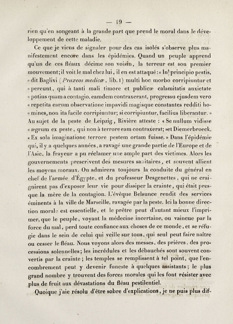 rien qu’en songeant à la grande part que prend le moral dans le déve¬ loppement de cette maladie. Ce que je viens de signaler pour des cas isolés s’observe plus ma¬ nifestement encore dans les épidémies. Quand un peuple apprend qu’un de ces fléaux décime son voisin, la terreur est son premier mouvement; il voit le mal chez lui, il en est attaqué :« In] principio pestis, «ditBaglivi ( Praxeos medicæ, lib. i) multihoc morbo corripiuntur et «pereunt, qui à tanti mali timoré et publicæ calamitatis anxietate « potins quam a contagio, eamdem contraxerant, progressu ejusdem vero « repetita earum observatione impavidi magisque constantes redditi ho- « mines, non ita facile corripiuntur; si corripiuntur, facilius liberantur. » Au sujet de la peste de Leipzig, Rivière atteste : « Se nullum vidisse « ægrum ex peste, qui non à terroreeam contraxerat; «et Diemerbroeck, «Ex sola imaginatione terrore pestera ortam fuisse.» Dans l’épidémie qui, il y a quelques années, a ravagé une grande partie de l’Europe et de l'Asie, la frayeur a pu réclamer une ample part des victimes. Alors les > gouvernements prescrivent des mesures sanitaires, et souvent allient les moyens moraux. On admirera toujours la conduite du général en chef de l’armée d’Egypte, et du professeur Desgenettes , qui ne crai¬ gnirent pas d’exposer leur vie pour dissiper la crainte, qui était pres¬ que la mère de la contagion. L’évèque Belsunce rendit des services éminents à la ville de Marseille, ravagée par la peste. Ici la bonne direc¬ tion morale est essentielle, et le prêtre peut d’autant mieux l’impri¬ mer, que le peuple, voyant la médecine incertaine, ou vaincue par la force du mal, perd toute confiance aux choses de ce monde , et se réfu¬ gie dans le sein de celui qui veille sur tous, qui seul peut faire naître ou cesser le fléau. Nous voyons alors des messes, des prières, des pro¬ cessions solennelles; les incrédules et les débauchés sont souvent con¬ vertis par la crainte ; les temples se remplissent à tel point, que l’en¬ combrement peut y devenir funeste à quelques assistants; le plus grand nombre y trouvent des forces morales qui les font résister avec plus de fruit aux dévastations du fléau pestilentiel. Quoique j’aie résolu d’être sobre d’explications, je ne puis plus dif-