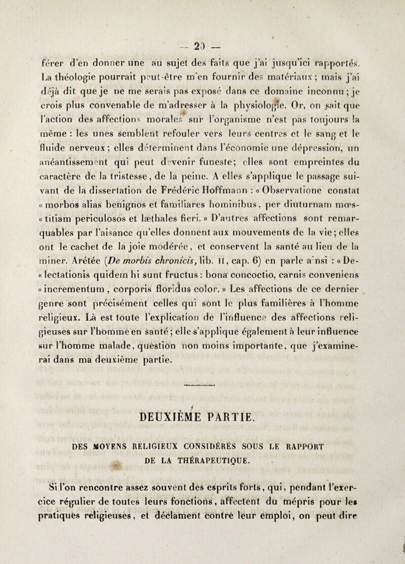 - 2d — fèrer d’en donner une au sujet des faits que j’ai jusqu’ici rapportés. f La théologie pourrait peut-être m’en fournir des matériaux; mais j’ai déjà dit que je ne me serais pas exposé dans ce domaine inconnu; je crois plus convenable de m’adresser à la physiologie. Or, on sait que Faction des affections morales sur l’organisme n’est pas toujours la même : les unes semblent refouler vers leurs centres et le sang et le fluide nerveux; elles déterminent dans l’économie une dépression, un anéantissement qui peut devenir funeste; elles sont empreintes du caractère de la tristesse, de la peine. A elles s’applique le passage sui¬ vant de la dissertation de Frédéric Hoffmann : « Observatione constat « morbos alias benignos et famiüares hominibus, per diuturnam mœs- «titiam periculosos et læthales fieri. » D’autres affections sont remar¬ quables par l’aisance qu’elles donnent aux mouvements de la vie; elles ont le cachet de la joie modérée, et conservent la santé au lieu de la miner. Arétée [De morbis chronicis, lib. II, cap. 6) en parle a nsi : « De- « lectationis quidem hi sunt fructus : bona concoctio, earnis conveniens « incrementum , corporis florldus color. » Les affections de ce dernier genre sont précisément celles qui sont le plus familières à l’homme religieux. Là est toute l’explication de l’influence des affections reli¬ gieuses sur l’homme en santé ; elle s’applique également à leur influence sur l’homme malade, question non moins importante, que j’examine¬ rai dans ma deuxième partie. DEUXIÈME PARTIE. V DES MOYENS RELIGIEUX CONSIDÉRÉS SOUS LE RAPPORT DE LA THÉRAPEUTIQUE. Si l’on rencontre assez souvent des esprits forts, qui, pendant l’exer¬ cice régulier de toutes leurs fonctions, affectent du mépris pour les pratiqués religieuses, et déclament contré leur emploi, on peut dire