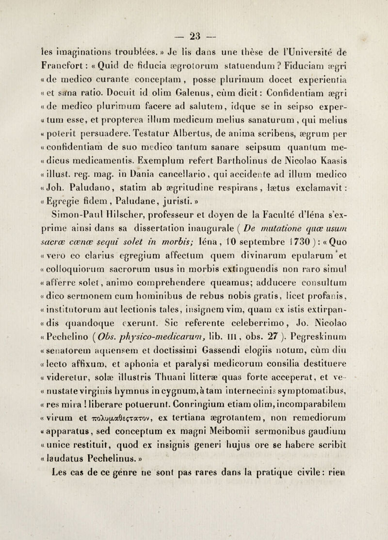 les imaginations troublées. » Je lis dans une thèse de l’Université de Francfort: « Quid de fiducie ægrotorum statuendum ? Fiduciam ægri «de medico curante conceptam , posse pîurimum docet experientia «et sana ratio. Docuit id olim Galenus, cùmdicit: Confidentiam ægri «de medico pîurimum facere ad salutem, idque se in seipso exper- « tum esse, et propterea ilium medicum melius sanaturum , qui melius «poterit persuadere. Testatur Albertus, de anima scribens, ægrum per «confidentiam de suo medico tantum sanare seipsum quantum me- «dicus medicamenlis. Exemplum refert Bartholinus de Nicolao Kaasis « illust. reg. mag. in Dania cancellario, qui accidente ad ilium medico «Joli. Paludano, statim ab ægritudine respirans , lætus exclamavit : « Egregie fidem , Paludane, juristi. » Simon-Paul Hilscher, professeur et doyen de la Faculté d’iéna s’ex¬ prime ainsi dans sa dissertation inaugurale ( De mutatione quœ usum sacrœ cœnœ seqai solet in morbis; Ién'a, 10 septembre 1730): «Quo «vero eo clarius egregium affectum quem divinarum epularum et « colioquiorum sacrorum usus in morbis extinguendis non raro simul « afferre solet, animo comprehendere queamus; adducere consultum « dico sermonem cum bominibus de rebus nobis gratis, îicet profanis, « institutorum aut lectionis taies, insignem vim, quam ex istis extirpan- « dis quandoque exerunt. Sic referente celeberrimo, Jo. Nicolao « Pechelino (Obs. physico-medicamm, lib. III, obs. 27). Pegreskinum «senatorem aquensem et doctissimi Gassendi elogiis notum, cùm diu « lecto affixuro, et aphonia et paralysi medicorum consilia destituere « videretur, solæ illust ris Thuani litteræ quas forte acceperat, et ve « nustate virginis hymnus incygnum,àtam internecinis symptomatibus, « res mira ! liberare potuerunt. Conringium etiam olim, incomparabilem « virum et TroXujjLaÔsçTaTov, ex tertiana ægrotantem, non remediorum «apparatus, sed conceptum ex magni Meibomii sermonibus gaudium «unice restituif, quod ex insignis generi hujus ore se habere scribit « laudatus Pechelinus. » Les cas de ce genre ne sont pas rares dans la pratique civile: rien