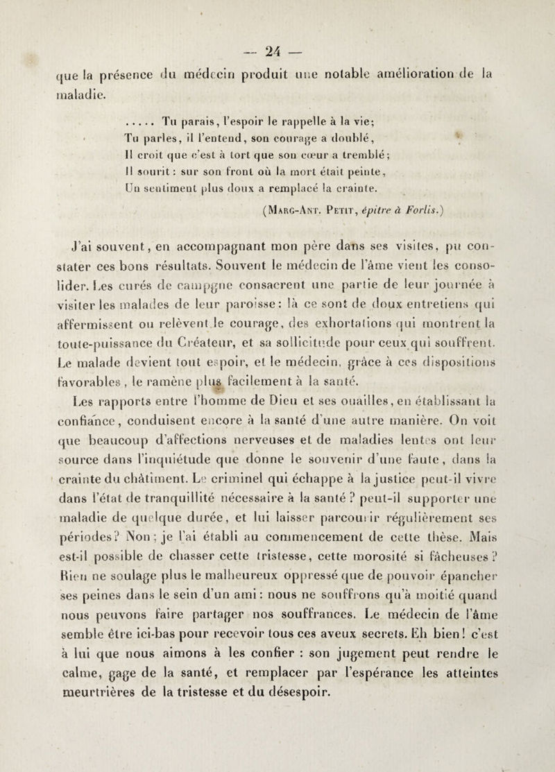 que la présence du médecin produit une notable amélioration de la maladie. .Tu parais, l’espoir le rappelle à la vie; Tu parles, il l’entend, son courage a doublé, Il croit que c’est à tort que son cœur a tremblé; Il sourit : sur son front où la mort était peinte, Un sentiment plus doux a remplacé la crainte. (Marg-Ant. Petit, épitre à For lis.) J’ai souvent, en accompagnant mon père dans ses visites, pu con¬ stater ces bons résultats. Souvent le médecin de lame vient les conso¬ lider. Les curés de campgne consacrent une partie de leur journée à visiter les malades de leur paroisse: là ce sont de doux entretiens qui affermissent ou relèvent.le courage, des exhortations qui montrent la toute-puissance du Créateur, et sa sollicitude pour ceux qui souffrent. Le malade devient tout espoir, et le médecin, grâce à ces dispositions favorables , le ramène plus facilement à la santé. Les rapports entre l’homme de Dieu et ses ouailles, en établissant la confiance, conduisent encore à la santé d une autre manière. On voit que beaucoup d’affections nerveuses et de maladies lentes ont leur source dans l’inquiétude que donne le souvenir d’une faute, dans la crainte du châtiment. Le criminel qui échappe à la justice peut-il vivre dans i’état de tranquillité nécessaire à la santé ? peut-il supporter une maladie de quelque durée, et lui laisser parcourir régulièrement ses périodes? Non ; je l’ai établi au commencement de cette thèse. Mais est-il possible de chasser cette tristesse, cette morosité si fâcheuses? Bien ne soulage plus le malheureux oppressé que de pouvoir épancher ses peines dans le sein d’un ami: nous ne souffrons qu’à moitié quand nous peuvons faire partager nos souffrances. Le médecin de l ame semble être ici-bas pour recevoir tous ces aveux secrets. Eh bien! c’est à lui que nous aimons à les confier : son jugement peut rendre le calme, gage de la santé, et remplacer par l’espérance les atteintes meurtrières de la tristesse et du désespoir.