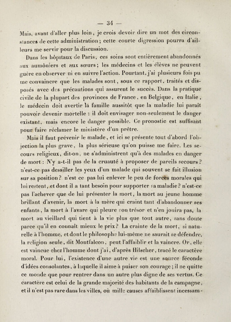 Mais, avant d’aller plus loin, je crois devoir dire un mot des circon¬ stances de cette administration ; cette courte digression pourra d’ail¬ leurs me servir pour la discussion. Dans les hôpitaux de Paris, ces soins sont entièrement abandonnés * aux aumôniers et aux sœurs; les médecins et les élèves ne peuvent guère en observer ni en suivre l’action. Pourtant, j’ai plusieurs fois pu me convaincre que les malades sont, sous ce rapport, traités et dis¬ posés avec des précautions qui assurent le succès. Dans la pratique civile de la plupart des provinces de France , en Belgique, en Italie , le médecin doit avertir la famille aussitôt que la maladie lui paraît pouvoir devenir mortelle : il doit envisager non-seulement le danger existant, mais encore le danger possible. Ce pronostic est suffisant pour faire réclamer le ministère d’un prêtre. Mais il faut prévenir le malade, et ici se présente tout d’abord l’ob¬ jection la plus grave, la plus sérieuse qu’on puisse me faire. Les se¬ cours religieux, dit-on, ne s’administrent qu’à des malades en danger de mort : N’y a-t-il pas de la cruauté à proposer de pareils secours ? n’est-ce pas dessiller les yeux d’un malade qui souvent se fait illusion sur sa position ? n’est ce pas lui enlever le peu de forces morales qui lui restent, et dont il a tant besoin pour supporter sa maladie? n’est-ce pas l’achever que de lui présenter la mort, la mort au jeune homme brillant d’avenir, la mort à la mère qui craint tant d’abandonner ses enfants , la mort à l’avare qui pleure son trésor et n’en jouira pas, la mort au vieillard qui tient à la vie plus que tout autre, sans doute parce qu’il en connaît mieux le prix? La crainte de la mort, si natu¬ relle à l’homme, et dont le philosophe lui-même ne saurait se défendre, la religion seule, dit Montfaleon, peut l’affaiblir et la vaincre. Or, elle est vaincue chez l’homme dont j’ai, d’après Hilscher, tracé le caractère moral. Pour lui, l’existence d’une autre vie est une source féconde d’idées consolantes, à laquelle il aime à puiser son courage ; il ne quitte ce monde que pour rentrer dans un autre plus digne de ses vertus. Ce caractère est celui de la grande majorité des habitants de la campagne, et il n’est pas rare dans les villes, où mille causes affaiblissent incessam-