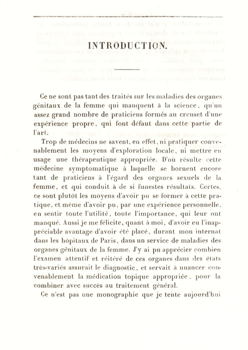 %%%%%* V** l\\**\% V\%\ »%'*4 %UM\USVMV\\VV< *A>V\\tUM\V%\%* * %****%\V* N W*V** »* V«« ^uihv> INTRODUCTION. Ce ne sont pas tant des traités sur les maladies des organes génitaux de la femme qui manquent à la science, qu un assez grand nombre de praticiens formés au creuset d’une expérience propre, qui font défaut dans cette partie de l’art. Trop de médecins ne savent, en effet, ni pratiquer conve¬ nablement les moyens d’exploration locale, ni mettre en usage une thérapeutique appropriée. D’ou résulte cette médecine symptomatique à laquelle se bornent encore tant de praticiens à l’égard des organes sexuels de la femme, et qui conduit à de si funestes résultats. Certes, ce sont plutôt les moyens d’avoir pu se former à cette pra¬ tique, et même d’avoir pu, par une expérience personnelle, en sentir toute l’utilité, toute l’importance, qui leur ont manqué. Aussi je me félicite, quant à moi, d’avoir eu l’inap¬ préciable avantage d’avoir été placé, durant mon internat dans les hôpitaux de Paris, dans un service de maladies des organes génitaux de la femme. J’y ai pu apprécier combien l’examen attentif et réitéré de ces organes dans des états très-variés assurait le diagnostic, et servait à nuancer con¬ venablement la médication topique appropriée , pour la combiner avec succès au traitement général. Ce n’est pas une monographie que je tente aujourd’hui