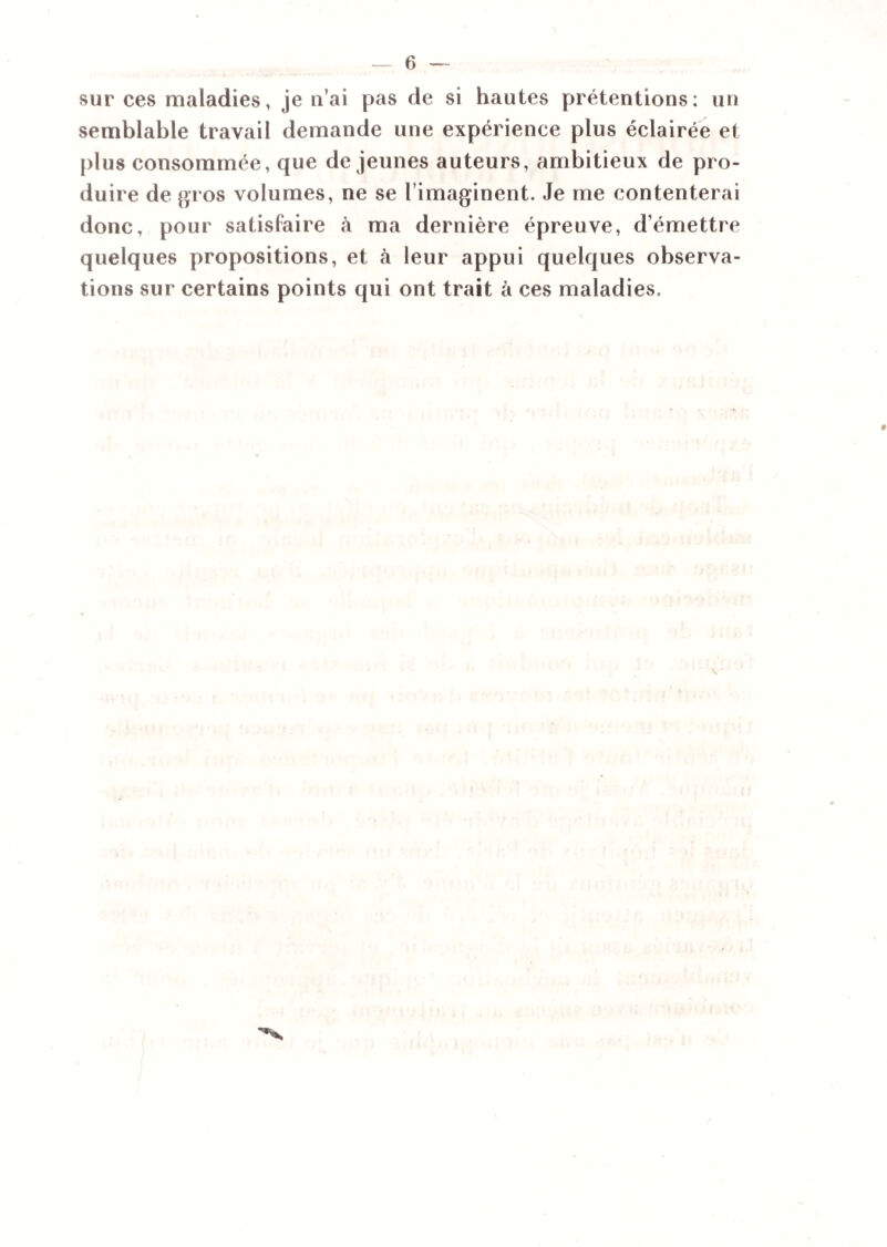 sur ces maladies, je n’ai pas de si hautes prétentions: un semblable travail demande une expérience plus éclairée et plus consommée, que de jeunes auteurs, ambitieux de pro¬ duire de gros volumes, ne se l’imaginent. Je me contenterai donc, pour satisfaire à ma dernière épreuve, d’émettre quelques propositions, et à leur appui quelques observa¬ tions sur certains points qui ont trait à ces maladies.