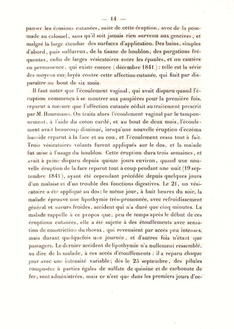 panser les érosions cutanées, suite de cette éruption, avec de la pom¬ made au calomel, sans qu'il soit jamais rien survenu aux gencives , et malgré la large étendue des surfaces d’application. Des bains, simples d’abord, puis sulfureux, de la tisane de houblon, des purgations fré¬ quentes, enfin de larges vésicatoires entre les épaules, et un cautère en permanence, qui existe encore (décembre 1841 ) : telle est la série des moyens employés contre cette affection cutanée, qui finit par dis¬ paraître au bout de six mois. Il faut noter que l’écoulement vaginal , qui avait disparu quand l’é¬ ruption commença à se montrer aux paupières pour la première fois, reparut à mesure que l’affection cutanée cédait au traitement prescrit parM. Hourmanti. On traita alors i’écoulement vaginal par le tampon¬ nement. à l’aide du coton cardé, et au bout de deux mois, l’écoule¬ ment avait beaucoup diminué, lorsqu’une nouvelle éruption d’eczéma humide reparut à la face et au cou, et l’écoulement cessa tout à fait. Trois vésicatoires volants furent appliqués sur le dos, et la maiade fut mise à l’usage du houblon. Cette éruption dura trois semaines, et avait à peine disparu depuis quinze jours environ, quand une nou¬ velle éruption de la face reparut tout à coup pendant une nuit (19 sep¬ tembre 1841), ayant été cependant précédée depuis quelques jours d’un malaise et d'un trouble des fonctions digestives. Le 21, un vési¬ catoire a été appliqué au dos; le même jour, à huit heures du soir, la malade éprouve une lipothymie très-prononcée, avec refroidissement général et sueurs froides, accident qui n’a duré que cinq minutes. La malade rappelle à ce propos que, peu de temps après le début de ces éruptions cutanées, elle a été sujette à des étouffements avec sensa¬ tion de constriction du thorax, qui revenaient par accès peu intenses, mais durant quelquefois une journée , et d’autres fois n’étant que passagers. Le dernier accident de lipothymie n’a nullement ressemblé, au dire de la malade, à ces accès d’étouffements : il a reparu chaque jour avec une intensité variable; dès le 25 septembre, des pilules composées à parties égales de sulfate de quinine et de carbonate de fer, sont administrées, mais ce n’est que dans les premiers jours d’oc-