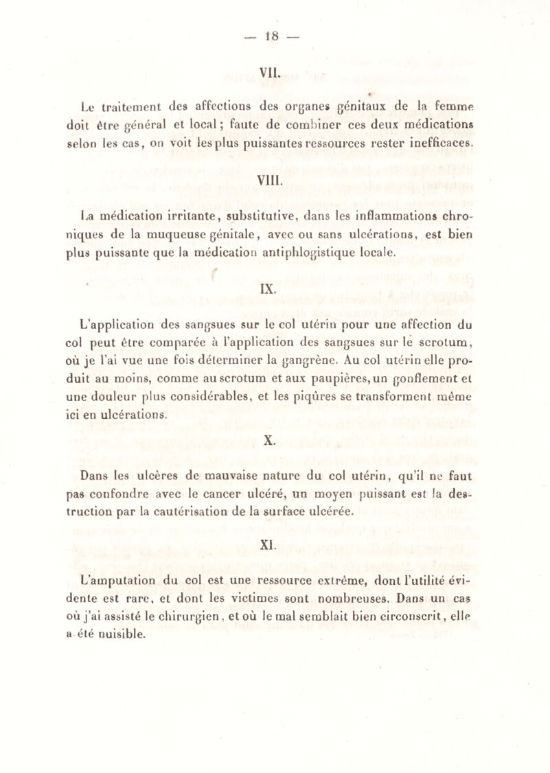 VIL « Le traitement des affections des organes génitaux de la femme doit être général et local; faute de combiner ces deux médications selon les cas, on voit les plus puissantes ressources rester inefficaces, VIII. La médication irritante, substitutive, dans les inflammations chro¬ niques de la muqueuse génitale, avec ou sans ulcérations, est bien plus puissante que la médication antiphlogistique locale. L’application des sangsues sur le col utérin pour une affection du col peut être comparée à l’application des sangsues sur le scrotum, où je l’ai vue une fois déterminer la gangrène. Au col utérin elle pro¬ duit au moins, comme au scrotum et aux paupières, un gonflement et une douleur plus considérables, et les piqûres se transforment même ici en ulcérations. X. Dans les ulcères de mauvaise nature du col utérin, qu’il ne faut pas confondre avec le cancer ulcéré, un moyen puissant est la des¬ truction par la cautérisation de la surface ulcérée. XI. L’amputation du col est une ressource extrême, dont l’utilité évi¬ dente est rare, et dont les victimes sont nombreuses. Dans un cas où j’ai assisté le chirurgien , et où le mal semblait bien circonscrit, elle a été nuisible.