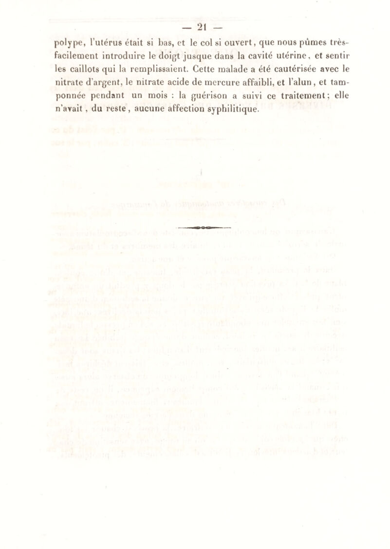 polype, l’utérus était si bas, et le col si ouvert, que nous pûmes très- facilement introduire le doigt jusque dans la cavité utérine, et sentir les caillots qui la remplissaient. Cette malade a été cautérisée avec le nitrate d’argent, le nitrate acide de mercure affaibli, et l’alun, et tam¬ ponnée pendant un mois : la guérison a suivi ce traitement; elle n’avait , du reste, aucune affection syphilitique.