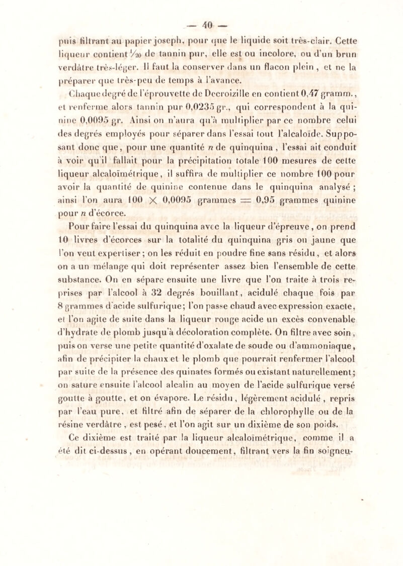 puis Mirant au papier joseph, pour (jue le liquide soit très-clair. Cette liqueur contient V20 de tannin pur, elle est ou incolore, ou d’un brun verdâtre très-léger, ü faut la conserver dans un flacon plein , et ne la préparer que très-peu de temps à l’avance. Chaque degré de l’éprouvette de Decroizi Ile en contient 0,47 gramm., et renferme alors tannin pur 0,0235 gr., qui correspondent à la qui¬ nine 0,0095 gr. Ainsi on n’aura qu’à multiplier par ce nombre celui des degrés employés pour séparer dans l’essai tout l’alcaloïde. Suppo¬ sant donc que, pour une quantité n de quinquina , l’essai ait conduit à voir qu'il fallait pour la précipitation totale 100 mesures de cette liqueur alcaloïmétrique, il suffira démultiplier ce nombre 100 pour avoir la quantité de quinine contenue dans le quinquina analysé ; ainsi l’on aura 100 X 0,0095 grammes = 0,95 grammes quinine pour n d’écorce. Pour faire l’essai du quinquina avec la liqueur d’épreuve , on prend 10 livres d’écorces sur la totalité du quinquina gris on jaune que l’on veut expertiser ; on les réduit en poudre fine sans résidu , et alors on a un mélange qui doit représenter assez bien l’ensemble de cette substance. On en sépare ensuite une livre que l’on traite à trois re¬ prises par l’alcool à 32 degrés bouillant, acidulé chaque fois par 8 grammes d acide sulfurique; l’on passe chaud avec expression exacte, et l’on agite de suite dans la liqueur rouge acide un excès convenable d’hydrate de plomb jusqu’à décoloration complète. On filtre avec soin , puis on verse une petite quantité d’oxalate de soude ou d’ammoniaque, afin de précipiter la chaux et le plomb que pourrait renfermer l’alcool par suite de la présence desquinates formés ou existant naturellement; on sature ensuite l’alcool alcaiin au moyen de l’acide sulfurique versé goutte à goutte, et on évapore. Le résidu, légèrement acidulé , repris par l’eau pure, et filtré afin de séparer de la chlorophylle ou de la résine verdâtre , est pesé. et l’on agit sur un dixième de son poids. Ce dixième est traité par la liqueur alcaloïmétrique, comme il a été dit ci-dessus, en opérant doucement, filtrant vers la fin soigneu-