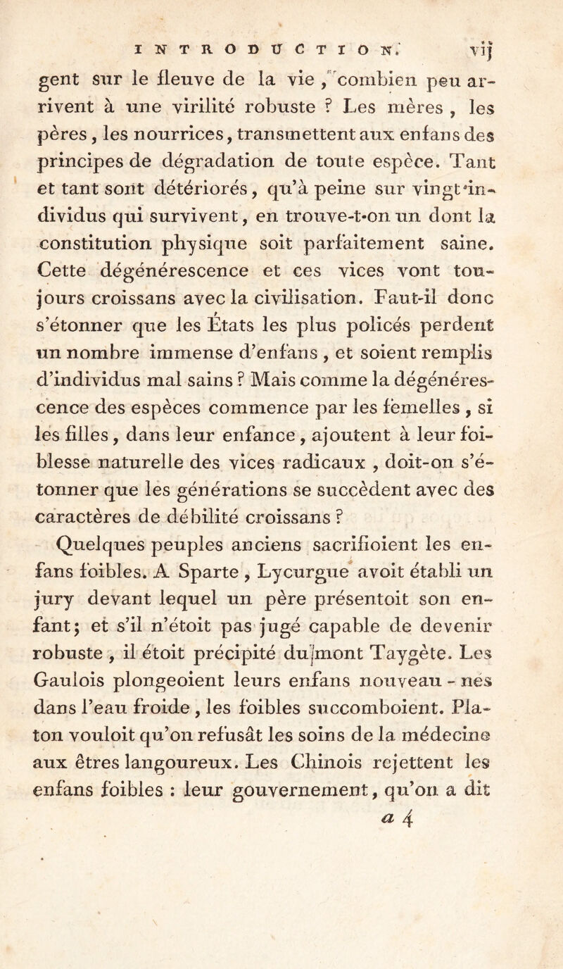 gent sur le fleuve de la vie , combien peu ar- rivent à une virilité robuste ? Les mères , les pères, les nourrices, transmettent aux en fan s des principes de dégradation de toute espèce. Tant et tant sont détériorés, qu’à peine sur vingt'hw dividus qui survivent, en trouve-t-on un dont la constitution physique soit parfaitement saine. Cette dégénérescence et ces vices vont tou- jours croissans avec la civilisation. Faut-il donc s’étonner que les États les plus policés perdent un nombre immense d’enfans , et soient remplis d’individus mal sains ? Mais comme la dégénéres- cence des espèces commence par les femelles , si les filles , dans leur enfance , ajoutent à leur foi- blesse naturelle des vices radicaux , doit-on s’é- tonner que les générations se succèdent avec des caractères de débilité croissans ? Quelques peuples anciens sacrifioient les en- fans foibles. A Sparte , Lycurgue avoit établi un jury devant lequel un père présentoit son en- fant; et s’il n’étoit pas jugé capable de devenir robuste , il étoit précipité dujmont Taygète. Les Gaulois plongeoient leurs enfans nouveau - nés dans l’eau froide , les foibles succomboient. Pla- ton vouloit qu’on refusât les soins de la médecine aux êtres langoureux. Les Chinois rejettent les enfans foibles : leur gouvernement, qu’on a dit a 4