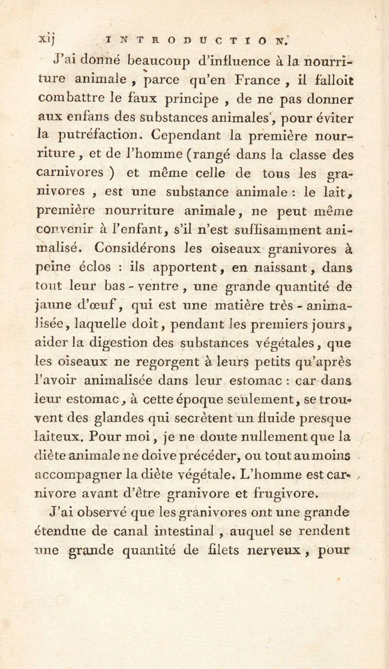 XI] ÏNTRODUCTÏO TsT. J’ai donné beaucoup d’influence à la nourri» ture animale , parce qu’en France , il falloit combattre le faux principe , de ne pas donner aux enfans des substances animales, pour éviter la putréfaction. Cependant la première nour- riture , et de l’homme (rangé dans la classe des carnivores ) et même celle de tous les gra- nivores , est une substance animale: le lait, première nourriture animale, ne peut même convenir à l’enfant, s’il n’est suffisamment ani- inalisé, Considérons les oiseaux granivores à peine éclos : ils apportent, en naissant, dans tout leur bas - ventre , une grande quantité de jaune d’œuf, qui est une matière très - annua- lisée , laquelle doit, pendant les premiers jours, aider la digestion des substances végétales, que les oiseaux ne regorgent à leurs petits qu’après l’avoir animalisée dans leur estomac : car dans leur estomac, à cette époque seulement, se trou® vent des glandes qui secrétent un fluide presque laiteux. Pour moi, je ne doute nullement que la diète animale ne doive précéder, ou tout au moins accompagner la diète végétale. L’homme est car- nivore avant d’être granivore et frugivore. J’ai observé que les granivores ont une grande étendue de canal intestinal , auquel se rendent une grande quantité de filets nerveux , pour