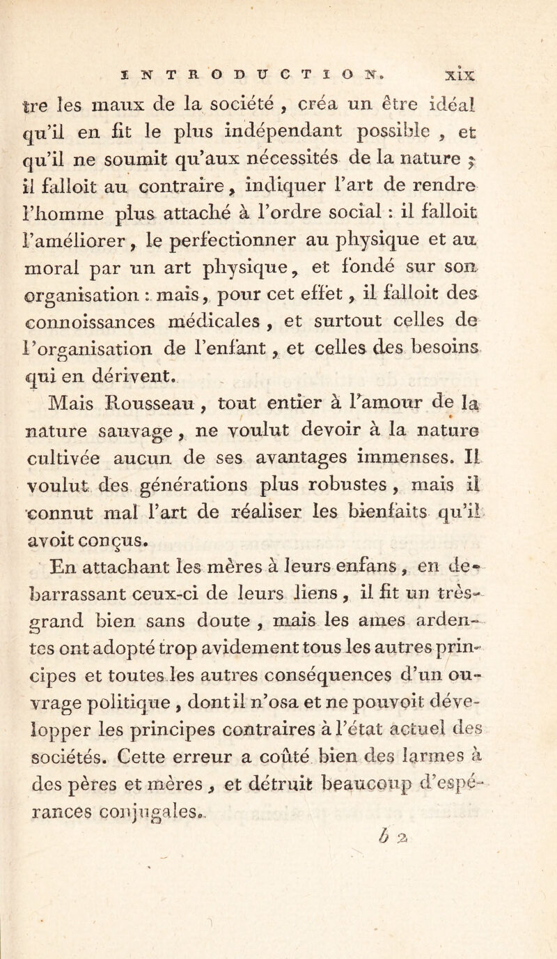 tre les maux de la société , créa un être idéal qu’il en fit le plus indépendant possible 9 et qu’il ne soumit qu’aux nécessités de la nature j il falloit au contraire, indiquer l’art de rendre l’iiomme plus attaché à l’ordre social : il falloit l’améliorer, le perfectionner au physique et au moral par un art physique 9 et fondé sur son organisation : mais, pour cet effet y il falloit de& connoissances médicales , et surtout celles de l’organisation de l’enfant, et celles des besoins qui en dérivent. Mais Rousseau , tout entier à l’amour de la * nature sauvage, ne voulut devoir à la nature cultivée aucun de ses avantages immenses. Il voulut des générations plus robustes , mais il connut mal l’art de réaliser les bienfaits qu’il avoit conçus. En attachant les mères à leurs enfans ? en de* barrassant ceux-ci de leurs liens , il fit un très- grand bien sans doute , mais les aines arden- tes ont adopté trop avidement tous les autres prin- cipes et toutes les autres conséquences d’un ou- vrage politique * dont il n’osa et ne pouvoit déve- lopper les principes contraires à l’état actuel des sociétés. Cette erreur a coûté bien des larmes à des pères et mères ,, et détruit beaucoup d’espé- rances conjugales.. ô %