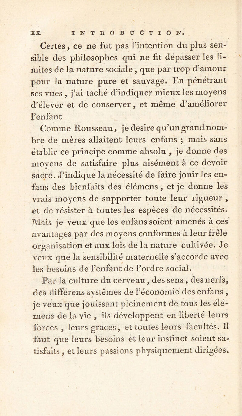 * *• r * Certes, ce ne fut pas l’intention du plus sen- sible des philosophes qui ne lit dépasser les li- mites de la nature sociale, que par trop d’amour pour la nature pure et sauvage. En pénétrant ses vues , j’ai taché d’indiquer mieux les moyens d’élever et de conserver, et même d’améliorer l’enfant Comme Rousseau, je desire qu’un grand nom- bre de mères allaitent leurs enfans ; mais sans établir ce principe comme absolu , je donne des moyens de satisfaire plus aisément à ce devoir sacré. J’indique la nécessité de faire jouir les en- fans des bienfaits des élémens , et je donne les vrais moyens de supporter toute leur rigueur, et de résister à toutes les espèces de nécessités. Mais je veux que les enfans soient amenés à ces° avantages par des moyens conformes à leur frêle organisation et aux lois de la nature cultivée. Je O veux que la sensibilité maternelle s’accorde avec les besoins de l’enfant de l’ordre social. Par la culture du cerveau, des sens , des nerfs, des différens systèmes de l’économie des enfans , je veux que jouissant pleinement de tous les élé- inens de la vie , ils développent en liberté leurs forces , leurs grâces, et toutes leurs facultés. Il faut que leurs besoins et leur instinct soient sa- tisfaits , et leurs passions physiquement dirigées.