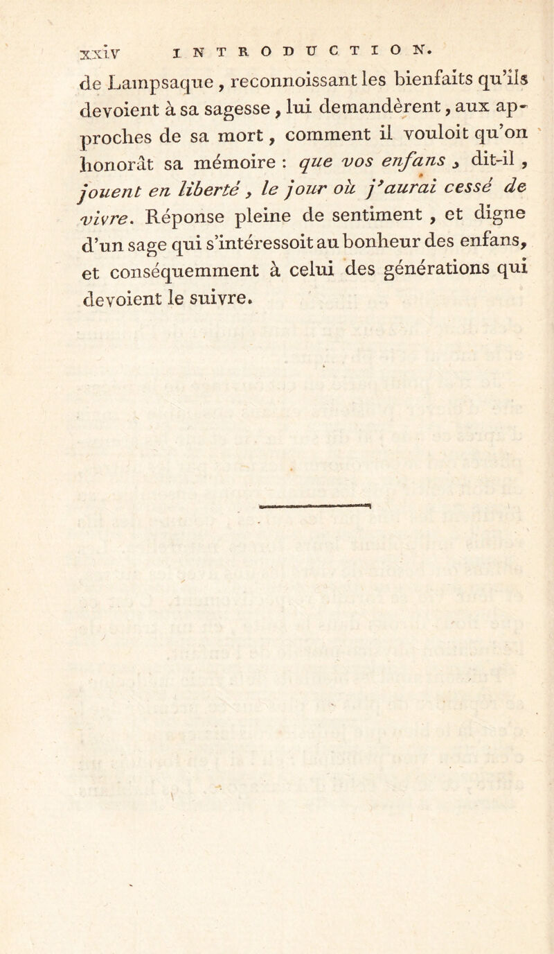 de Lampsaque , reconnoissant les bienfaits qu’ils dévoient à sa sagesse, lui demandèrent, aux ap- proches de sa mort, comment il vouloit qu’on honorât sa mémoire : que vos enfans ^ dit-il , jouent en liberté, le jour oh j’aurai cessé de vivre. Réponse pleine de sentiment , et digne d’un sage qui s’intéressoit au bonheur des enfans, et conséquemment à celui des générations qui dévoient le suivre.