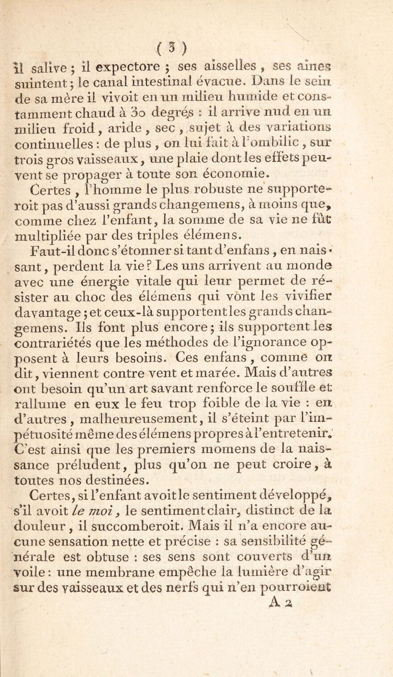 il salive ; il expectore ; ses aisselles , ses aine?? suintent ; le canal intestinal évacue. Dans le sein de sa mère il vivoit en un milieu humide et cons- tamment chaud à 3o degrés : il arrive nud en un milieu froid , aride , sec , sujet à des variations continuelles : de plus , on lui fait à l'ombilic , sur trois gros vaisseaux , une plaie dont les effets peu- vent se propager à toute son économie. Certes , l’homme le plus robuste ne supporte- roit pas d’aussi grands changemens, à moins que, comme chez l’enfant, la somme de sa vie ne fût multipliée par des triples élémens. Faut-il donc s’étonner si tant d’enfans , en nais * sant, perdent la vie ? Les uns arrivent au monde avec une énergie vitale qui leur permet de ré- sister au choc des élémens qui vont les vivifier davantage ; et ceux-là supportent les grands chan- gemens. Ils font plus encore; ils supportent les contrariétés que les méthodes de l’ignorance op- posent à leurs besoins. Ces enfans , comme on dit, viennent contre vent et marée. Mais d’autres ont besoin qu’un art savant renforce le souffle et rallume en eux le feu trop foible de la vie : en d’autres , malheureusement, il s’éteint par l’iin- pétuosité même des élémens propres à F entretenir* C/est ainsi que les premiers morne ns de la nais- sance préludent, plus qu’on ne peut croire, à toutes nos destinées. Certes, si l’enfant avoitle sentiment développé, s’il avoit le moi, le sentiment clair, distinct de la douleur, il succomberoit. Mais il n’a encore au- cune sensation nette et précise : sa sensibilité gé- nérale est obtuse : ses sens sont couverts d’un voile : une membrane empêche la lumière d’agir sur des vaisseaux et des nerfs qui n’en pourvoient