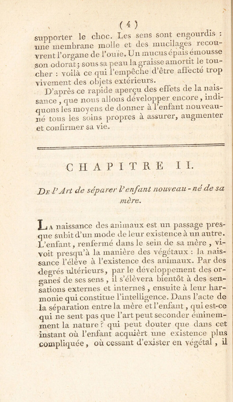 supporter le choc. Les sens sont engourdis ; une membrane molle et des mucilages recou- vrent l’organe de l’ouïe. Un mucus épais émousse son odorat ; sous sa peau la graisse amortit le tou- cher : voilà ce qui l’empêche d’être ah'ecte trop vivement clés objets extérieurs. D’après ce rapide aperçu des effets de la nais- sance , que nous allons développer encore, indi- quons les moyens de donner a 1 enfant nouveau- né tous les soins propres à assurer, augmenter et confirmer sa vie» € H A P I T R E I I. De l’ Art de séparer l’enfant nouveau - né de sa mère. . La naissance des animaux est un passage pres- que subit d’un mode de leur existence à un autre. L’enfant, renfermé dans le sein de sa mère , vi- voit presqu’à la manière des végétaux : la nais- sance l’élève à l’existence des animaux. Par des degrés ultérieurs, par le développement des or- ganes de ses sens , il s’élèvera bientôt à des sen- sations externes et internet , ensuite à leur har- monie qui constitue l’intelligence. Dans l’acte de la séparation entre la mère et reniant, qui est-ce qui ne sent pas que l’art peut seconder éminem- ment la nature ? qui peut douter que dans cet instant où l’enfant acquièrt une existence plus compliquée , où cessant d’exister en végétal , il /