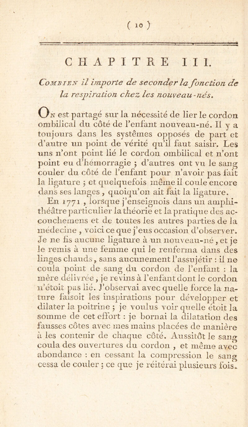 ( ) CHAPITRE II I. - . ■ ■ L1 ■ jÊV. ■ . Combien il importe de seconder la fonction de la respiration chez les nouveau-nés♦ On est partagé sur la nécessité de lier le cordon ombilical du côté de F enfant nouveau-né. Il y a toujours dans les systèmes opposés de part et d’autre un point de vérité qu’il faut saisir. Les uns n’ont point lié le cordon ombilical et n’ont point eu d’hémorragie ; d’autres ont vu le sang couler du côté de l’enfant pour n’avoir pas fait la ligature 3 et quelquefois même il coule encore dans ses langes ? q uoiqu’on ait fait la ligature. En 1771 , lorsque j’enseignois dans un amphi- théâtre particulier la théorie et la pratique des ac- couchemens et de toutes les autres parties de la médecine ? voici ce que j’eus occasion d’obseryer. Je ne lis aucune ligature à un nouveau-né , et je le remis à une femme qui le renferma dans des linges chauds 5 sans aucunement l’assujétir : il ne coula point de sang du cordon de l’enfant : la mère délivrée ? je revins à l’enfant dont le cordon n’étoit pas lié. j’observai avec quelle force la na- ture faisoit les inspirations pour développer et dilater la poitrine ; je voulus voir quelle étoit la somme de cet effort : je bornai la dilatation des fausses côtes avec mes mains placées de manière à les contenir de chaque côté. Aussitôt le sang coula des ouvertures du cordon ? et même avec abondance : en cessant la compression le sang cessa de couler ; ce que je réitérai plusieurs fois.