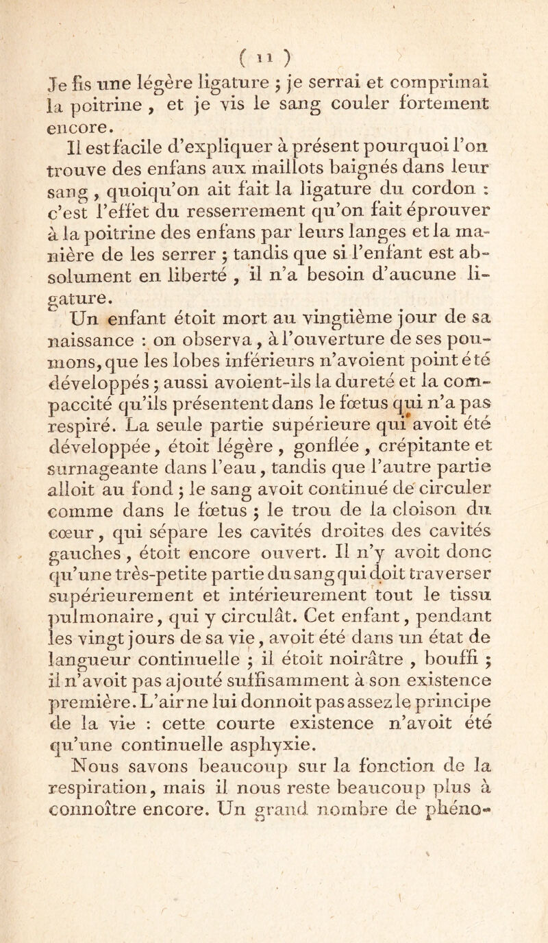 Je fis une légère ligature ; je serrai et comprimai la poitrine , et je vis le sang couler fortement encore. Il est facile d’expliquer à présent pourquoi l’on trouve des enfans aux maillots baignés dans leur sang , quoiqu’on ait fait la ligature du cordon : c’est l’effet du resserrement qu’on fait éprouver à la poitrine des enfans par leurs langes et la ma- nière de les serrer ; tandis que si l’enfant est ab- solument en liberté , il n’a besoin d’aucune li» gature. Un enfant étoit mort au vingtième jour de sa naissance : on observa, à l’ouverture de ses pou- mons, que les lobes inférieurs n’avoient point été développés ; aussi avoient-ils la dureté et la com- paccité qu’ils présentent dans le fœtus qui n’a pas respiré. La seule partie supérieure qui avoit été ^ I _— ^ JL— 3 ^ ■ ■> >—v -• <A— S y . J / \ y V *§'J' ~ / J JL alloit au fond 5 le sang avoit continué de circuler comme dans le foetus 5 le trou de la cloison du cœur, qui sépare les cavités droites des cavités gauches , étoit encore ouvert. Il n’y avoit donc qu’une très-petite partie du sang qui doit traverser supérieurement et intérieurement tout le tissu pulmonaire, qui y circulât. Cet enfant, pendant les vingt jours de sa vie, avoit été dans un état de langueur continuelle 5 il étoit noirâtre , bouffi ; il n’avoit pas ajouté suffisamment à son existence première. L’air 11e lui donnoit pas assez le principe de la vie : cette courte existence n’avoit été qu’une continuelle asphyxie. Nous savons beaucoup sur la fonction de la respiration, mais il nous reste beaucoup plus à connoître encore. Un grand nombre de plié no-