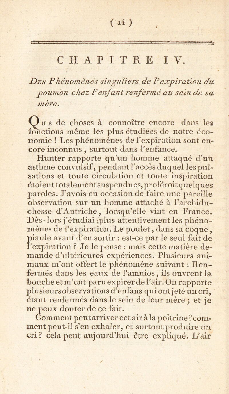 f *4) I CHAPITRE IV. Des Phénomènes singuliers de l?expiration du poumon chez Venfant renfenné au sein de sa mère. u e de choses à connoître encore dans les fonctions même les plus étudiées de notre éco- nomie î Les phénomènes de l’expiration sont en- core inconnus , surtout dans f enfance. Hunter rapporte qu’un homme attaqué d’un asthme convulsif, pendant l’accès duquel les pul- sations et toute circulation et toute inspiration étoient totalementsuspendues, proféroit quelques paroles. J’avois eu occasion de faire une pareille observation sur un homme attaché à l’archidu- chesse d’Autriche, lorsqu’elle vint en France. Dès-lors j’étudiai ^plus attentivement les phéno- mènes de l’expiration. Le poulet, dans sa coque, piaule avant d’en sortir : est-ce par le seul fait de l’expiration ? Je le pense : mais cette matière de- mande d’ultérieures expériences. Plusieurs ani- maux m’ont offert le phénomène suivant : Ren- fermés dans les eaux de i’amnios, ils ouvrent la bouche et m’ont paru expirer de l’air. On rapporte plusieurs observations d’enfans qui ont jeté un cri, étant renfermés dans le sein de leur mère $ et je ne peux douter de ce fait. Comment peut arriver cet air à la poitrine ? com- ment peut-il s’en exhaler, et surtout produire un cri? cela peut aujourd’hui être expliqué. L’air y