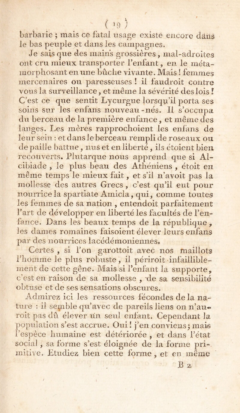 ( ’9 J barbarie ; mais ce fatal usage existe encore dans le bas peuple et dans les campagnes. Je sais que des mains grossières , mal-adroites ont cru mieux transporter reniant, en le méta- morphosant en une bûche vivante. Mais ! femmes mercenaires ou paresseuses ! il faudroit contre vous la surveillance , et même la sévérité des lois ! C'est ce que sentit Lycurgue lorsqu'il porta ses soins sur les enfans nouveau-nés. Il s'occupa du berceau de la première enfance, et même des langes. Les mères rapprochoient les enfans de leur sein : et dans le berceau rempli de roseaux ou de paille battue, nus et en liberté , iis étoient bien recouverts. Plutarque nous apprend que si Al- cibiade , le pins beau des Athéniens , étoit en même temps le mieux fait, et s'il n’avoit pas la mollesse des autres Grecs , c’est qu’il eut pour nourrice la Spartiate Amicia, qui, comme toutes les femmes de sa nation , entendoit parfaitement Fart de développer en liberté les facultés de l’en- lance. Dans les beaux temps de la république, les dames romaines faisoient élever leurs enfans par des nourrices lacédémoniennes. Certes , si l’on garottoit avec nos maillots F h oui me le plus robuste, il périroit •infaillible- ment de cette gêne. Mais si l’enfant la supporte, c’est en raison de sa mollesse , xle sa sensibilité obtuse et de ses sensations obscures. Admirez ici les ressources fécondes de la na- ture : il semble qu’avec de pareils liens on n’au** roit pas dû élever un seul enfant. Cependant la population s’est accrue. Oui ! j’en conviens; mais I espèce humaine est détériorée , et dans l’état social , sa forme s’est éloignée de la forme pri- mitive. Etudiez bien cette forme ? et en même