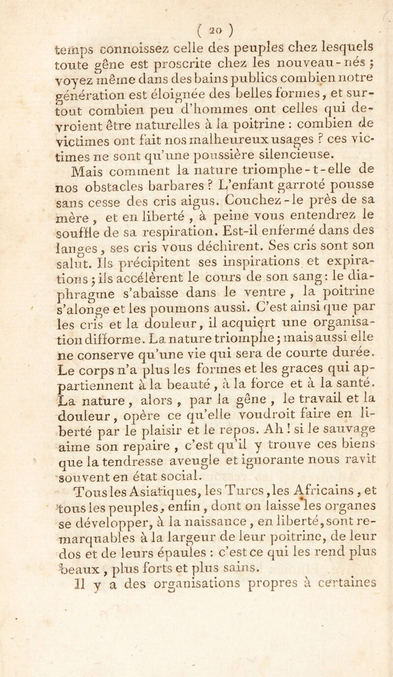 temps connoissez celle des peuples chez lesquels toute gêne est proscrite chez les nouveau-nés 5 voyez même dans des bains publics combien notre génération est éloignée des belles formes, et sur- tout combien peu d’hommes ont celles qui de* yroient être naturelles à la poitrine : combien de victimes ont fait nos malheureux usages ? ces vic- times ne sont qu’une poussière silencieuse. Mais comment la nature triomphe -1 - elle de nos obstacles barbares ? L’enfant garroté pousse sans cesse des cris aigus. Couchez-le près de sa mère , et en liberté , à peine vous entendrez le souffle de sa respiration. Est-il enfermé dans des lan ces, ses cris vous déchirent. Ses cris sont son salut. Us précipitent ses inspirations et expira- tions ; ils accélèrent le cours de son sang : le dia- phragme s’abaisse dans le ventre , la poitrine s’alonge et les poumons aussi. C’est ainsi que par les cris et la douleur, il acquiert une organisa- tion difforme. La nature triomphe ; mais aussi elle ne conserve qu’une vie qui sera de courte duree. Le corps n’a plus les formes et les grâces qui ap- partiennent à la beauté , à la force et a la santé. La nature , alors , par la gêne , le travail et la douleur, opère ce qu’elle voudroit faire en li- berté par le plaisir et le repos. Ah ! si le sauvage aime son repaire , c’est qu’il y trouve ces biens que la tendresse aveugle et ignorante nous ravit souvent en état social. Tous les Asiatiques, les Turcs, les Africains , et tous les peuples, enfin, dont 011 laisse les organes se développer, à la naissance , en liberté,sont re- marquables à la largeur de leur poitrine, de leur dos et de leurs épaules : c’est ce qui les rend plus beaux , plus forts et plus sains. U y a des organisations propres à certaines