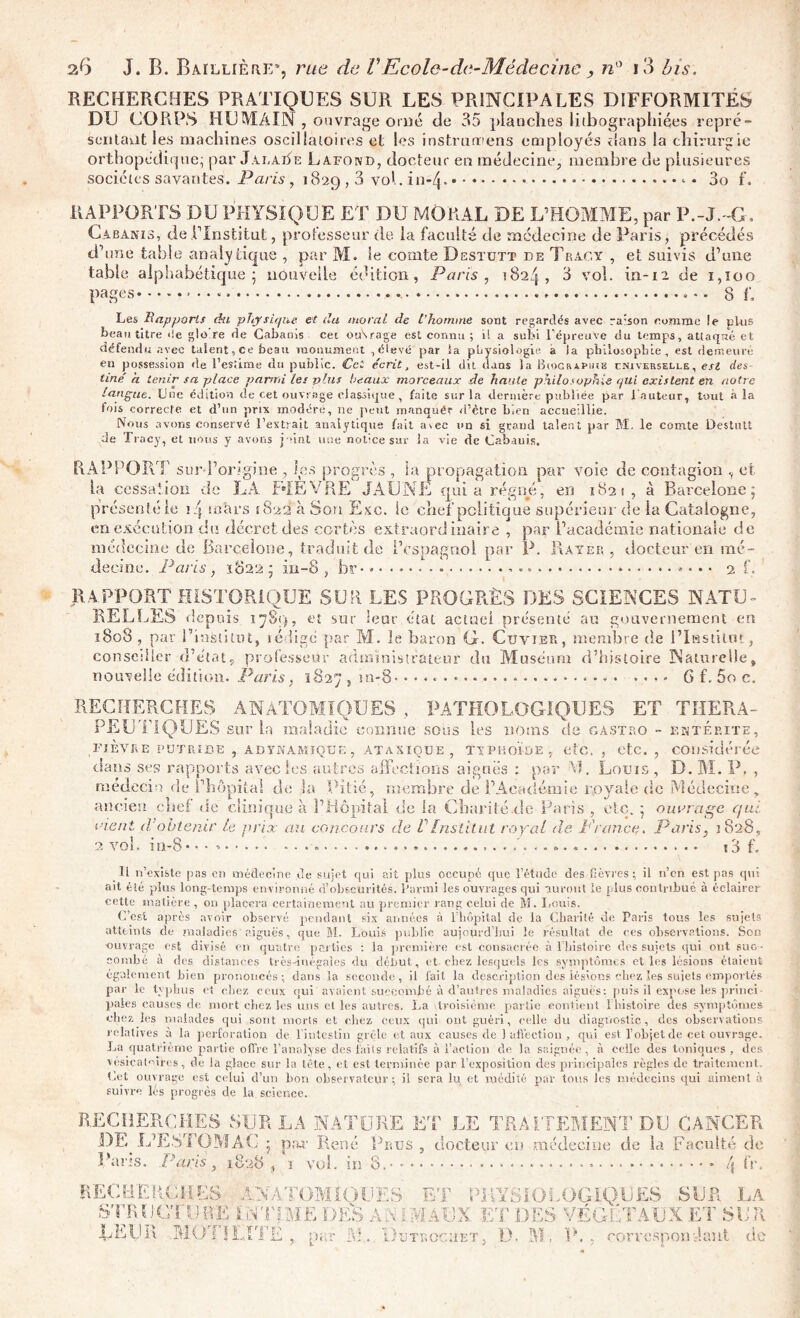 RECHERCHES PRATIQUES SUR LES PRINCIPALES DIFFORMITÉS DU CORPS HUMAIN, o uvrage orné de 35 planches lithographiées repré- sentant les machines oscillatoires et les instrurrens employés élans la chirurgie orthopédique; par Jaraiïe Lafond, docteur en médecine, membre de plusieures sociétés savantes. Paris , 1829,3 vol. in-Zf. <• • 3o f. RAPPORTS DU PHYSIQUE ET DU MORAL DE L’HOMME, par P.-J.-G, Cabanis, de l’Institut, professeur de la faculté de médecine de Paris, précédés d’une table analytique , par M. le comte Dgstutt de Trac,y , et suivis d’une table alphabétique - nouvelle édition, Paris, 1824, 3 vol. in-12 de 1,100 pages 8 f. Les Rapports du physique et du moral de l’homme sont regardés avec raison comme le plus beau titre de glo.re de Cabanis cet otArage est connu ; 1! a subi l'épreuve du temps, attaqué et défendu avec talent, ce beau monument ,élevé par la physiologie a la philosophie, est demeuré en possession de l’estime du public. Cet écrit, est-il dit dans la Biographie cnivekselle, est des tmé a tenir sa place parmi les plus beaux morceaux de haute philosophie qui existent en notre langue. Lue édition de cet ouvrage classique, faite sur la dernière publiée par l'auteur, tout à la fois correcte et d’un prix modéré, ne peut manqué? if'ctre bien accueillie. Nous avons conservé l’extrait analytique fait avec un si grand talent par M. le comte Destutt Je Tracy, et nous y avons joint une notice sur la vie de Cabauis. RAPPORT sur-l’origîne , les progrès , la propagation par voie de contagion , et, la cessation de LA F»1EVRE JAUNE quia régné, en 182s, à Barcelone; présenté le iq mars 1822 à Son Esc. le chef politique supérieur de la Catalogne, en exécution du décret des certes extraordinaire , par l’académie nationale de médecine de Barcelone, traduit de l’espagnol par P. Rayer, docteur en mé- decine. Paris , 1822 ; iu-8 , bs> » • • 2 f, RAPPORT HISTORIQUE SUR LES PROGRÈS DES SCIENCES NATU- RELLES depuis 1789, et sur leur état actuel présenté au gouvernement en 1808 , par l’institut, rédige par M. le baron G. Cuvier, membre de l’Institut, conseiller d’état, professeur administrateur du Muséum d’histoire Naturelle, nouvelle édition. Paris 1827 , tn-8 * • ...» G f. 5o c. RECHERCHES ANATOMIQUES, PATHOLOGIQUES ET THERA- PEUTIQUES sur la maladie connue sous les noms de Castro - entérite, FIÈVRE PUTRIDE , ADYNAMIÇUE , ATAXIQUE, TYPHOÏDE , etc. , etc. , considérée dans ses rapports avec les autres affections aiguës : par M. Louis , D. M. P. , médecin de l’hôpital de la Pitié, membre de l’Académie r,oyale de Médecine, ancien :hef de c Unique a l’Hôpital de la Charité .de Paris etc. ouvrage c/uc ment d’obtenir te prix au concours de VInstitut royal de France. Paris, 1828 2 vol. in-8• ■ • i3 f. Il n’existe pas en médecine de sujet qui ait plus occupé que l’étude des lièvres; il n’en est pas qui ait été plus long-temps environné d’obscurités, l’arrni les ouvrages qui auront le plus contribué à éclairer cette matière , on placera certainement au premier rang celui de M. Louis. C’est après avoir observé pendant six années à l’hôpital de la Charité de Paris tous les sujets atteints de maladies aiguës, que M. Louis publie aujourd’hui le résultat de ces observations. Son ouvrage est divisé en quatre parties : la première est consacrée à l'histoire des sujets qui ont sue • combe à des distances très-inégales du début, et. chez lesquels les symptômes et les lésions étaient également bien prononcés; dans la seconde, il fait la description des lésions chez les suiets emportés par le typhus et chez ceux qui avaient succombé à d’autres maladies aiguës; puis il expose les princi- paies causes de mort chez les uns et les autres. La troisième partie contient 1 histoire des symptômes chez les malades qui sont morts et chez ceux qui ont guéri, celle du diagnostic, des observations relatives à la perforation de l’intestin grêle et aux causes de ) affection , qui est l’objet de cet ouvrage. La quatrième partie offre l’analyse des faits relatifs à l’action de la saignée , à celle des toniques , des vésicatoires, de la glace sur la tête, et est terminée par l’exposition des principales règles de traitement. Let ouvrage est celui d’un bon observateur ; il sera lu et médité par tous les médecins qui aiment à suivre lés progrès de la science. fURE ET LE TRAITEMENT DU CANCER né Prus , docteur eu médecine de la Faculté de ^ fi fr. RECHERCHES SUR LA DE L’ESTOMAC ; par Re Pans. Paris, 1828, i vol. in 8.' RECHERCHES AN ATOMIQUES ET PHYSIOLOGIQUES SUR LA STRUCTURE I INTIME DÈS AS i MAUX ET DES VÉGÉTAUX ET SUR JLEUR MOTILITE, par 31. Du troc a et, D. M. P., corvespon aiit de