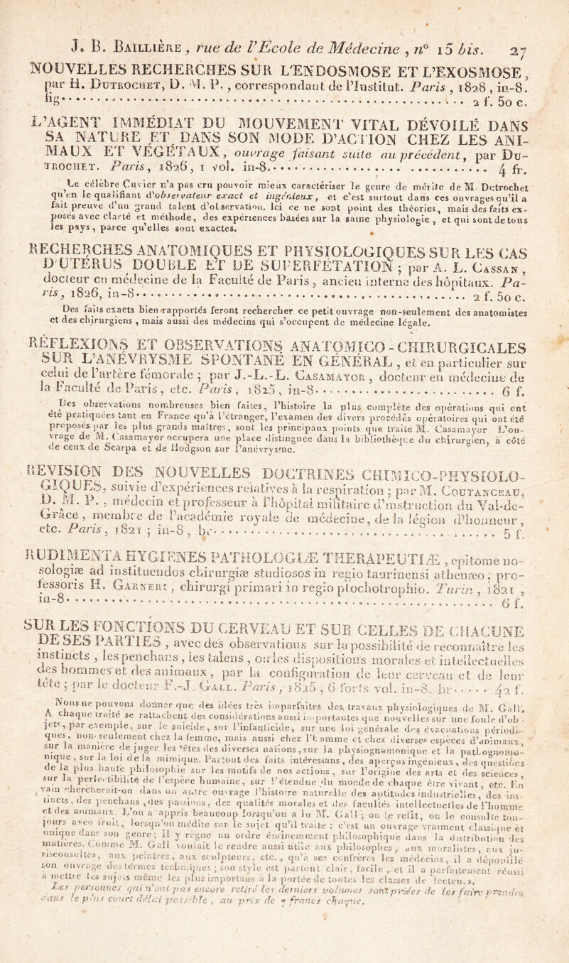 NOUVELLES RECHERCHES SUR L'ENDOSMOSE ET L’EXOSMOSE , par H. Dütrochet, D. M. P., correspondant de l’Institut. Paris , 1828 , in-8. ‘ * 1 .. 2 1. 5o c. L’AGENT IMMÉDIAT DU MOUVEMENT VITAL DÉVOILÉ DANS SA NATURE UT ^D AN S SON MODE D’ACTION CHEZ LES ANI- MAUX El VEGEj AUX, ouvrage faisant suite au précédent, par Du- trochet. Paris, 1826, 1 vol. in-8.*** ^ fi\ célèbre Cuvier n’a pas cru pouvoir mieux caractériser le genre de mérite deM. Dütrochet quen le qualifiant d'ob.re’ vateur exact et ingc'nicux, et c’est surtout dans ces ouvrages qu’il a fait preuve d’un grand talent d’oLservation. Ici ce ne sont point des théories, mais des faits ex- posés avec clarté et méthode, des expériences basées sur la saine physiologie, et qui sont de tous les pays, parce qu’elles sont exactes. RECHERCHES ANATOMIQUES ET PHYSIOLOGIQUES SUR LUS CAS D'UTERUS DOUBLE ET DE SUPERFÉTATION ; par A. L. Cassait , docteur en médecine de la Faculté de Paris 7 ancien interne des hôpitaux. Pâ- tis, 1826, in-8• • • * 2 f. 5o c. Des faits exacts bien-rapportés feront rechercher ce petit ouvrage non-seulement des anatomistes et des chirurgiens, mais aussi des médecins qui s’occupent de médecine légale. réflexions et observations anatomico-chirurgicales SUR L ANEVRYSME SPONTANÉ EN GÉNÉRAL , et en particulier sur ce.ui de 1 artère fémorale 5 par J.-L.-L. Casamayor , docteur eu médecine de la U acuité de Paris , etc. Paris , US25 , in-8 g f. , pes observations nombreuses bien faites, l’histoire la plus complète des opérations qui ont ete pratiquées tant en France qu’à l’étranger, l’examen des divers procédés opératoires qui ont été proposés par les plus grands maîtres, sont les principaux points que traite M. Casamayor L’ou- vrage de M.Casamayor occupera une place distinguée dans la bibliothèque du chirurgien, à cûtë de ceux de Scarpa et de Hodgson sur Hanévr^snie. REVISION DES NOUVELLES GIQUES, suivie d’expériences relatives à la respiration 5 par M ,D. M. P. - médecin et professeur à l’hôpital militaire’d’mstruc Grâce . mernhrp rir> F l’nrnL x L* J . fl... 1‘ Ordcc 5 ni cm ht c de Pitc^dcorie royale do médecine etc. Paris. 1821 : in-8 , br- DOCTRINES CHXMICO-PHYSIOLO- M. CoüTANCEAU, fcioti du Vai-de- de la légion ti’liouneu r ...... 5 r' f. RUDIMENTÀ HYGIENES PATHOLOGIÆ THERAPEUTIÆ , epttome no- sologiæ ad instituendos cLirurgiæ studiosos in regio taurinenèi aüienæo. pro- fessons H. Garker: , chirurgi primari in regio ptochotrophio. Turin ,1821 , iti-3- 6 f. Slnv«ït DU CERVEAU ET SUR CELLES DE CHACUNE JJr.pi.b25 1 AttllEô , avec des observations sur la possibilité de reconnaître les instincts , les penchans, les talens, ouïes dispositions morales et intellectuelles eves hommes et des animaux, par la configuration de leur cerveau et de leur tete : par le docteur F.-J, Gall. Paris, ï8ü5,6 forts vol. in-8. hr ^2 f. Nous ne pouvons donner que des idées très imparfaites des, travaux physiologiques de M. Gall, G c aque traité se rattachent des considérations aussi in. portantes que nouvelles sur une foule d’ob - jets, par exemple, sur le suicide, sur l’infanticide, sur une loi -générale d>>.$ évacuations périodi- ques non-seulement chez la femme, mais aussi chez l’bmme et chez diverses espèces d’animaux sur la manière déjuger les têtes des diverses nations, sur la physiognomonique et la oatLouioimb nique , sur Ja loi delà mimique. Partout des faits intéressons, des aperçus ingénieux, èes questions rte ia plus haute philosophie sur les motifs de nos actions, sur l’origine des arts et des sciences sur la perfectibilité de vain chercherait-on dans un 5111c ucs ans a oes sciences., , espece humaine, sur F étendue du monde de chaque être vivant, etc. En . , lans un autre ouvrage l’histoire naturelle des aptitudes industrielles, des 'ins- tincts, des pencha ri s , rt.es passions, des qualités morales et des facultés intellectuelles de l’homme - ■ anlmii,ns.- L 011 a adP'is beaucoup lorsqu’on a lu M. Gall ; on Le relit, ou le consulte to.u- jours avec Iruit, lorsqu’on médite sur le sujet qu’il traite : c’est un ouvrage vraiment classique et unique dans son genre; il y régne un ordre éminemment philosophique dans la distribution des matières. Gomme M. Gaîl voulait le rendre aussi utile aux philosophes, aux moralistes aux ju- risconsultes, aux peintres, aux sculpteurs, etc., qu’à se», confrères les médecins, il a dépouillé son ouvrage ücsle’rmes techniques ; son style est partout clair, facile et il ■G** ''‘'8e «e» mi mes teoumques ; son style est partout clair, taule ,. et il a parfaitement ré a mettre les sujets même les plus importât» à la portée de toutes les classes de keteu, s. Les personnes qui n'ont j/as encore retiré tet derniers volumes sont priées de tet faire p dans . e plus court rfdlcti pc ss.il'fe , a a prix de y francs chaque. roussi rcmlrv